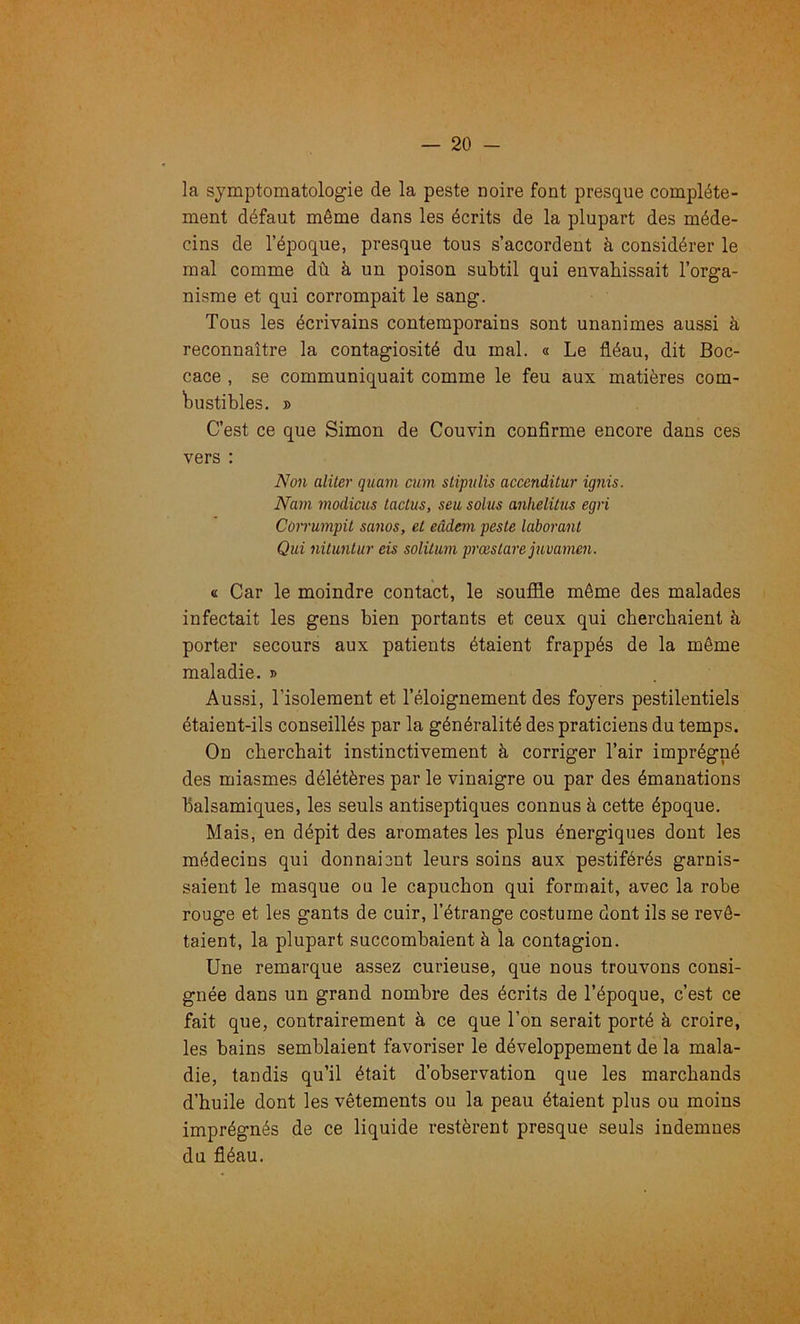 la symptomatologie de la peste noire font presque complète- ment défaut même dans les écrits de la plupart des méde- cins de l’époque, presque tous s’accordent à considérer le mal comme dù à un poison subtil qui envahissait l’orga- nisme et qui corrompait le sang. Tous les écrivains contemporains sont unanimes aussi à reconnaître la contagiosité du mal. « Le fléau, dit Boc- cace , se communiquait comme le feu aux matières com- bustibles. » C’est ce que Simon de Couvin confirme encore dans ces vers : Non aliter quam cum sHpitlis accenditur ignis. Nam modicus lactus, seu solus anhelilus egri Cùirumpit sanos, et eâdem peste laborant Qui nituntur eis solitum prœslare juvanun. « Car le moindre contact, le souffle même des malades infectait les gens bien portants et ceux qui cherchaient à porter secours aux patients étaient frappés de la même maladie. » Aussi, l’isolement et l’éloignement des foyers pestilentiels étaient-ils conseillés par la généralité des praticiens du temps. On cherchait instinctivement à corriger l’air imprégné des miasmes délétères par le vinaigre ou par des émanations balsamiques, les seuls antiseptiques connus à cette époque. Mais, en dépit des aromates les plus énergiques dont les médecins qui donnaiont leurs soins aux pestiférés garnis- saient le masque ou le capuchon qui formait, avec la robe rouge et les gants de cuir, l’étrange costume dont ils se revê- taient, la plupart succombaient à la contagion. Une remarque assez curieuse, que nous trouvons consi- gnée dans un grand nombre des écrits de l’époque, c’est ce fait que, contrairement à ce que l’on serait porté à croire, les bains semblaient favoriser le développement de la mala- die, tandis qu’il était d’observation que les marchands d’huile dont les vêtements ou la peau étaient plus ou moins imprégnés de ce liquide restèrent presque seuls indemnes du fléau.