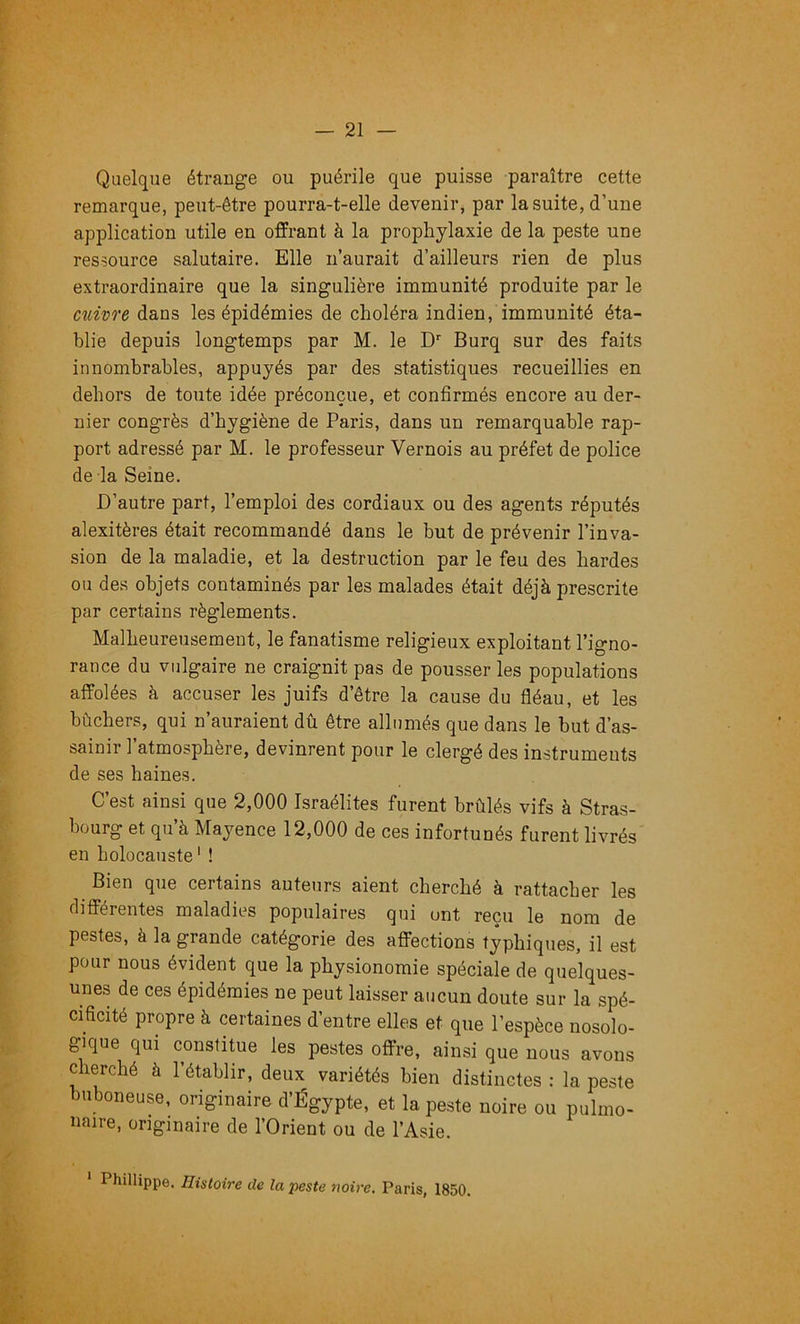 Quelque étrange ou puérile que puisse paraître cette remarque, peut-être pourra-t-elle devenir, par la suite, d’une application utile en offrant à la prophylaxie de la peste une ressource salutaire. Elle n’aurait d’ailleurs rien de plus extraordinaire que la singulière immunité produite par le enivre dans les épidémies de choléra indien, immunité éta- blie depuis longtemps par M. le D'' Burq sur des faits innombrables, appuyés par des statistiques recueillies en dehors de toute idée préconçue, et confirmés encore au der- nier congrès d’hygiène de Paris, dans un remarquable rap- port adressé par M. le professeur Vernois au préfet de police de la Seine. D’autre part, l’emploi des cordiaux ou des agents réputés alexitères était recommandé dans le but de prévenir l’inva- sion de la maladie, et la destruction par le feu des hardes ou des objets contaminés par les malades était déjà prescrite par certains règlements. Malheureusement, le fanatisme religieux exploitant l’igno- rance du vulgaire ne craignit pas de pousser les populations affolées à accuser les juifs d’être la cause du fléau, et les bûchers, qui n’auraient dû être allumés que dans le but d’as- sainir l’atmosphère, devinrent pour le clergé des instruments de ses haines. C’est ainsi que 2,000 Israélites furent brûlés vifs à Stras- bourg et qu’à Mayence 12,000 de ces infortunés furent livrés en holocauste ' ! Bien que certains auteurs aient cherché à rattacher les différentes maladies populaires qui ont reçu le nom de pestes, à la grande catégorie des affections typhiques, il est pour nous évident que la physionomie spéciale de quelques- unes de ces épidémies ne peut laisser aucun doute sur la spé- cificité propre à certaines d’entre elles et que l’espèce nosolo- , gique qui constitue les pestes offre, ainsi que nous avons cherché à l’établir, deux variétés bien distinctes : la peste buboneuse, originaire d’Égypte, et la peste noire ou pulmo- naire, originaire de l’Orient ou de l’Asie. Phillippe. Histoire de la peste noire. Paris, 1850. ï: