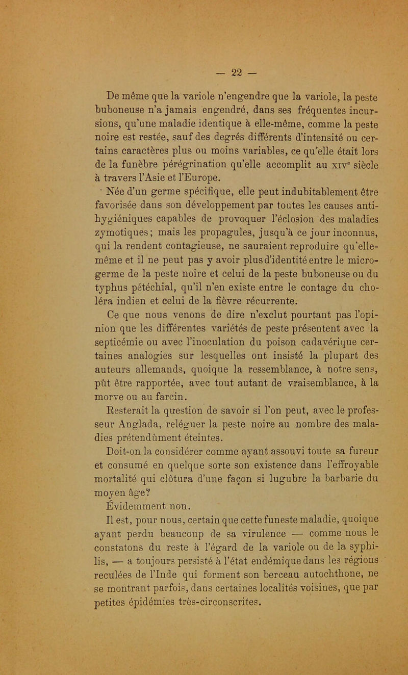 De même que la variole u’engendre que la variole, la peste buboneuse n’a jamais engendré, dans ses fréquentes incur- sions, qu’une maladie identique à elle-même, comme la peste noire est restée, sauf des degrés différents d’intensité ou cer- tains caractères plus ou moins variables, ce qu’elle était lors de la funèbre pérégrination quelle accomplit au xiv® siècle à travers l’Asie et l’Europe. • Née d’un germe spécifique, elle peut indubitablement être favorisée dans son développement par toutes les causes anti- hygiéniques capables de provoquer l’éclosion des maladies zymotiques; mais les propagules, jusqu’à ce jour inconnus, qui la rendent contagieuse, ne sauraient reproduire qu’elle- même et il ne peut pas y avoir plus d’identité entre le micro- germe de la peste noire et celui de la peste buboneuse ou du typhus pétéchial, qu’il n’en existe entre le contage du cho- léra indien et celui de la fièvre récurrente. Ce que nous venons de dire n’exclut pourtant pas l’opi- nion que les différentes variétés de peste présentent avec la septicémie ou avec l’inoculation du poison cadavérique cer- taines analogies sur lesquelles ont insisté la plupart des auteurs allemands, quoique la ressemblance, à notre sens, pût être rapportée, avec tout autant de vraisemblance, à la morve ou au farcin. Resterait la question de savoir si l’on peut, avec le profes- seur Anglada, reléguer la peste noire au nombre des mala- dies prétendùment éteintes. Doit-on la considérer comme ayant assouvi toute sa fureur et consumé en quelque sorte son existence dans l’effroyable mortalité qui clôtura d’une façon si lugubre la barbarie du moyen âge? Évidemment non. Il est, pour nous, certain que cette funeste maladie, quoique ayant perdu beaucoup de sa virulence — comme nous le constatons du reste à l’égard de la variole ou de la syphi- lis, — a toujours persisté à l’état endémique dans les régions reculées de l’Inde qui forment son berceau autochthone, ne se montrant parfois, dans certaines localités voisines, que par petites épidémies très-circonscrites.