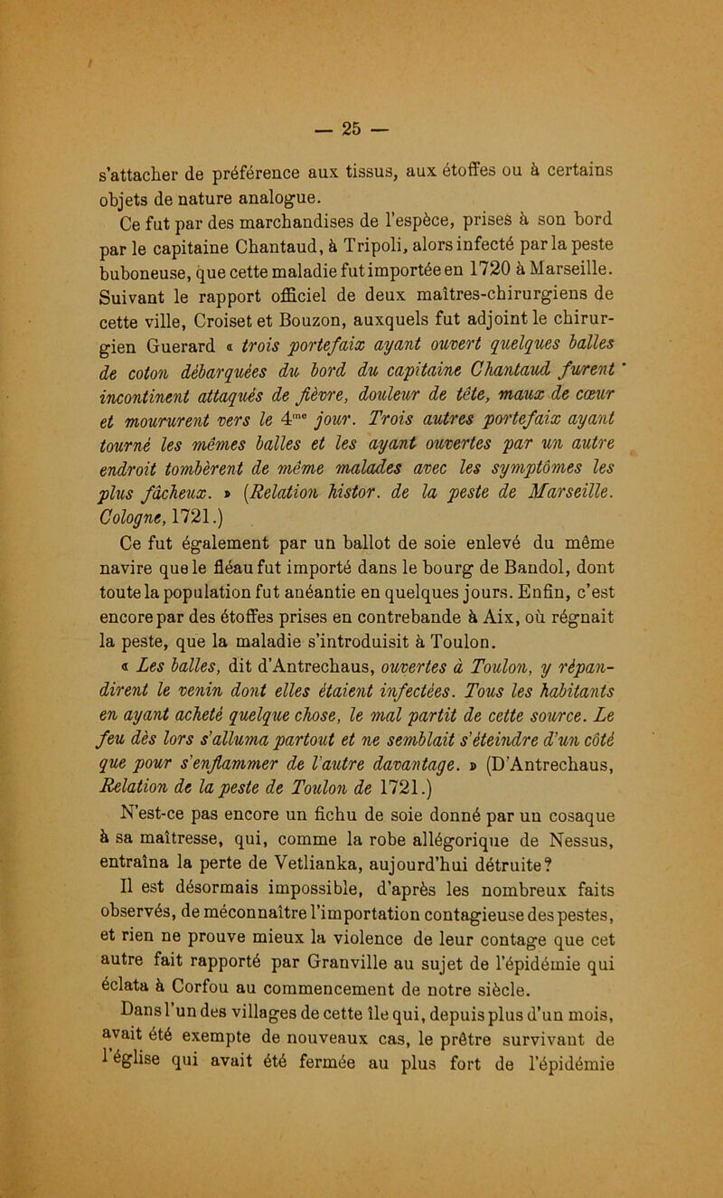 s’attacher de préférence aux tissus, aux étoffes ou à certains objets de nature analogue. Ce fut par des marchandises de l’espèce, prises à son bord par le capitaine Chantaud, à Tripoli, alors infecté par la peste buboneuse, que cette maladie fut importée en 1720 àMarseille. Suivant le rapport officiel de deux maîtres-chirurgiens de cette ville, Croisetet Bouzon, auxquels fut adjoint le chirur- gien Guerard « trois portefaix ayant ouvert quelques balles de coton débarquées du bord du capitaine Chantaud furent ' incontinent attaqués de fièvre, douleur de tête, maux de coeur et moururent vers le 4'® jour. Trois autres poo'tefaix ayant tourné les mêmes balles et les ayant ouvertes par un autre endroit tombèrent de même malades avec les symptômes les plus fâcheux. » [Relation histor. de la peste de Marseille. Cologne, 1721.) Ce fut également par un ballot de soie enlevé du même navire que le fléau fut importé dans le bourg de Bandol, dont toute la population fut anéantie en quelques jours. Enfin, c’est encore par des étoffes prises en contrebande à Aix, où régnait la peste, que la maladie s’introduisit à Toulon. « Les balles, dit d’Antrechaus, ouvertes à Toulon, y répan- dirent le venin dont elles étaient infectées. Tous les habitants en ayant acheté quelque chose, le mal partit de cette source. Le feu dès lors s'alluma partout et ne semblait s’éteindre d’un côté que pour s'enflammer de l'autre davantage. » (D’Antrechaus, Relation de la peste de Toulon de 1721.) N’est-ce pas encore un fichu de soie donné par un cosaque à sa maîtresse, qui, comme la robe allégorique de Nessus, entraîna la perte de Vetlianka, aujourd’hui détruite? 11 est désormais impossible, d’après les nombreux faits observés, de méconnaître l’importation contagieuse des pestes, et rien ne prouve mieux la violence de leur contage que cet autre fait rapporté par Granville au sujet de l’épidémie qui éclata à Corfou au commencement de notre siècle. Dansl un des villages de cette île qui, depuis plus d’un mois, avait été exempte de nouveaux cas, le prêtre survivant de 1 église qui avait été fermée au plus fort de l’épidémie