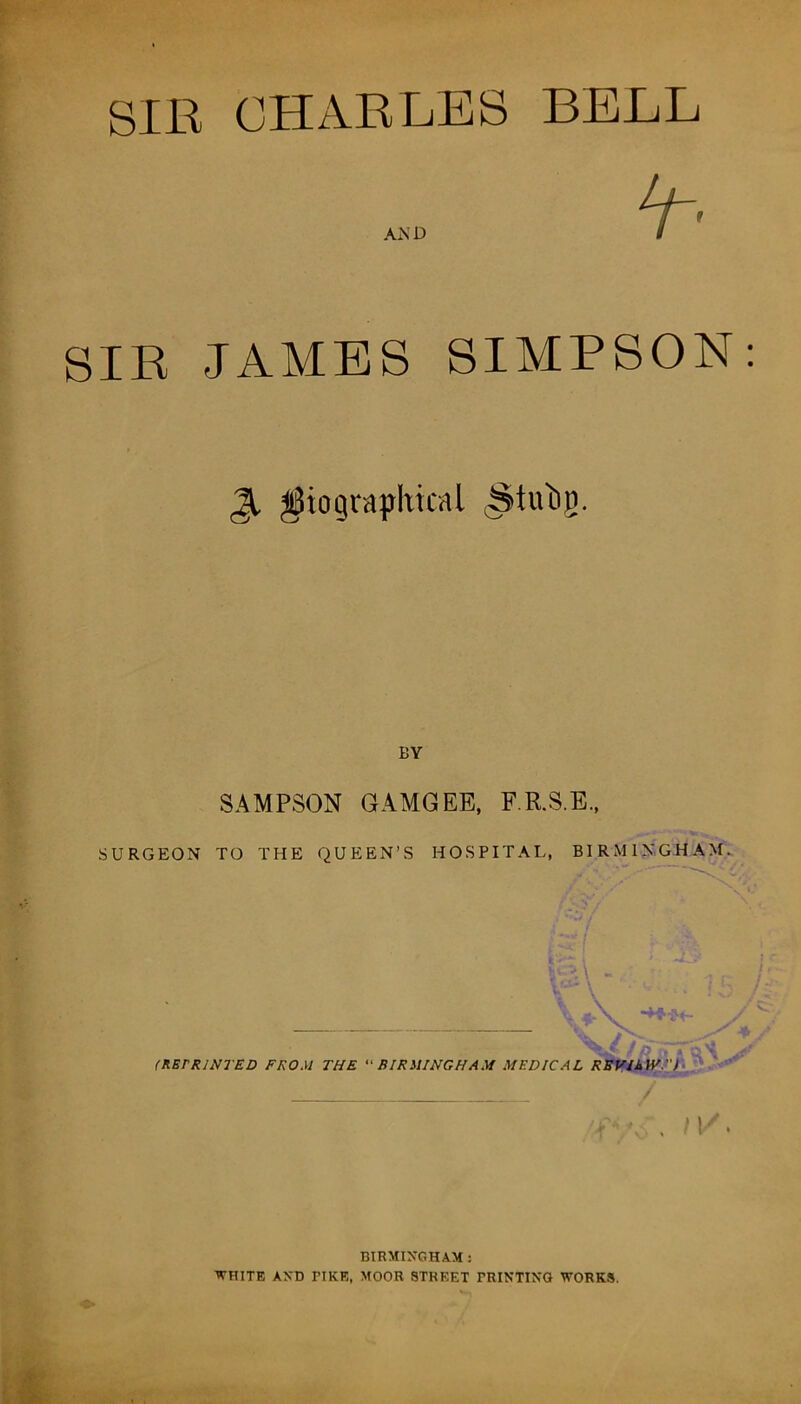 SIR CHARLES BELL SIR JAMES SIMPSON Jt biographical ^tutig. BY SAMPSON GAMGEE, F.R.S.E., SURGEON TO THE QUEEN’S HOSPITAL, BIRMINGHAM. ! • O'! (RErRINTED FROM THE “BIRMINGHAM MEDICAL REVIEW.) / . MA BIRMINGHAM : WHITE AND PIKE, MOOR STREET PRINTING WORKS.