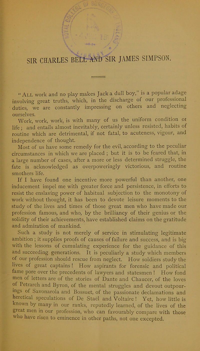 SIR CHARLES BELL AND SIR JAMES SIMPSON. “ All work and no play makes Jack a dull boy, is a popular adage involving great truths, which, in the discharge of oui professional duties, we are constantly impressing on others and neglecting ourselves. Work, work, work, is with many of us the uniform condition oi life; and entails almost inevitably, certainly unless resisted, habits of routine which are detrimental, if not fatal, to acuteness, vigour, and independence of thought. Most of us have some remedy for the evil, according to the peculiar circumstances in which we are placed ; but it is to be feared that, in a large number of cases, after a more or less determined struggle, the fate is acknowledged as overpoweringly victorious, and routine smothers life. If I have found one incentive more powerful than another, one inducement impel me with greater force and persistence, in efforts to resist the enslaving power of habitual subjection to the monotony of work without thought, it has been to devote leisure moments to the study of the lives and times of those great men who have made our profession famous, and who, by the brilliancy of their genius or the solidity of their achievements, have established claims on the gratitude and admiration of mankind. Such a study is not merely of service in stimulating legitimate ambition ; it supplies proofs of causes of failure and success, and is big with the lessons of cumulating experience for the guidance of this and succeeding generations. It is peculiarly a study which members of our profession should rescue from neglect. How soldiers study the lives of great captains ! How aspirants for forensic and political fame pore over the precedents of lawyers and statesmen ! How fond men of letters are of the stories of Dante and Chaucer, of the loves of Petrarch and Byron, of the mental struggles and devout outpour- ings of Savonarola and Bossuet, of the passionate declamations and heictical speculations of De Stael and Voltaire ! Yet, how little is known by many in our ranks, reputedly learned, of the lives of the great men in our profession, who can favourably compare with those who have risen to eminence in other paths, not one excepted.