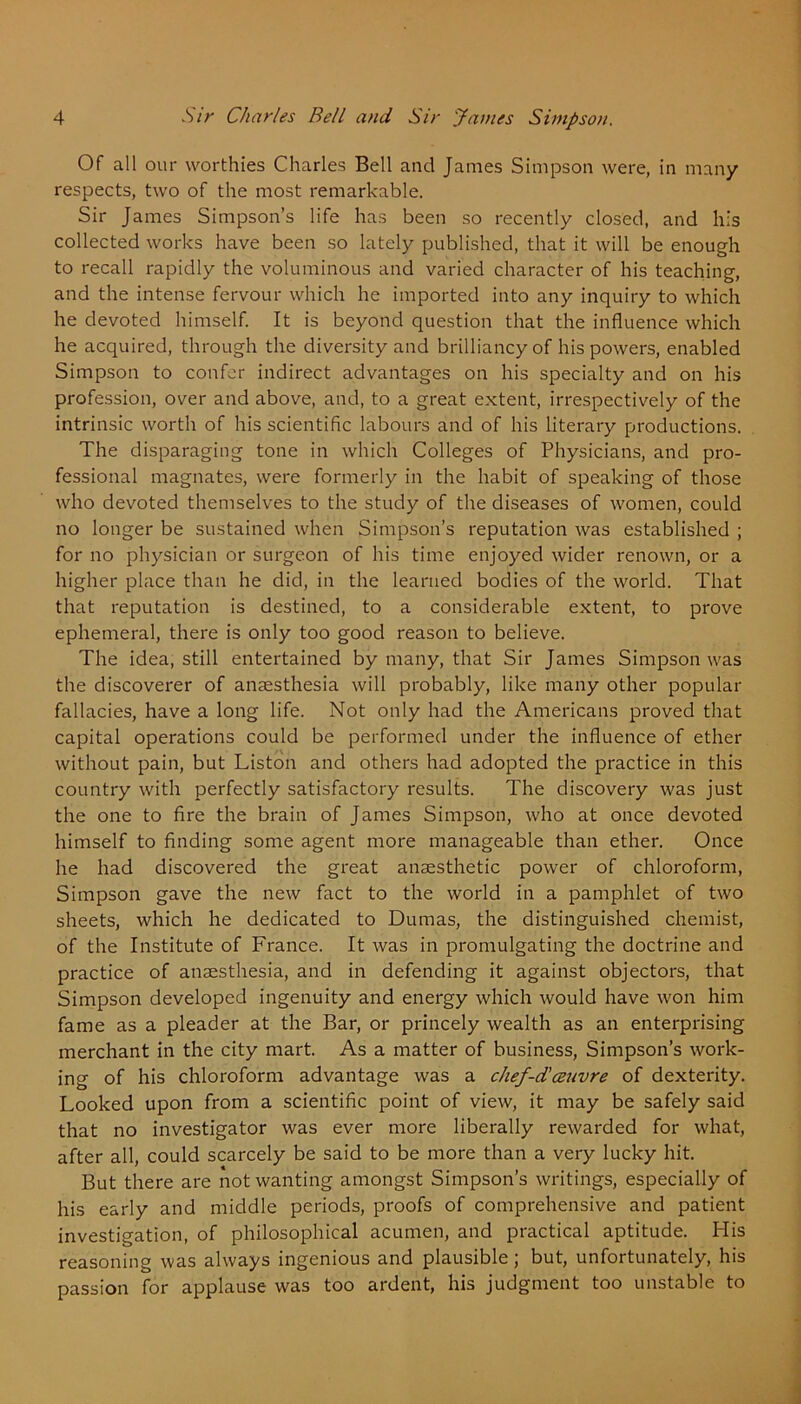 Of all our worthies Charles Bell and James Simpson were, in many respects, two of the most remarkable. Sir James Simpson’s life has been so recently closed, and his collected works have been so lately published, that it will be enough to recall rapidly the voluminous and varied character of his teaching, and the intense fervour which he imported into any inquiry to which he devoted himself. It is beyond question that the influence which he acquired, through the diversity and brilliancy of his powers, enabled Simpson to confer indirect advantages on his specialty and on his profession, over and above, and, to a great extent, irrespectively of the intrinsic worth of his scientific labours and of his literary productions. The disparaging tone in which Colleges of Physicians, and pro- fessional magnates, were formerly in the habit of speaking of those who devoted themselves to the study of the diseases of women, could no longer be sustained when Simpson’s reputation was established ; for no physician or surgeon of his time enjoyed wider renown, or a higher place than he did, in the learned bodies of the world. That that reputation is destined, to a considerable extent, to prove ephemeral, there is only too good reason to believe. The idea, still entertained by many, that Sir James Simpson was the discoverer of anaesthesia will probably, like many other popular fallacies, have a long life. Not only had the Americans proved that capital operations could be performed under the influence of ether without pain, but Liston and others had adopted the practice in this country with perfectly satisfactory results. The discovery was just the one to fire the brain of James Simpson, who at once devoted himself to finding some agent more manageable than ether. Once he had discovered the great anaesthetic power of chloroform, Simpson gave the new fact to the world in a pamphlet of two sheets, which he dedicated to Dumas, the distinguished chemist, of the Institute of France. It was in promulgating the doctrine and practice of anaesthesia, and in defending it against objectors, that Simpson developed ingenuity and energy which would have won him fame as a pleader at the Bar, or princely wealth as an enterprising merchant in the city mart. As a matter of business, Simpson’s work- ing of his chloroform advantage was a chef-dlcenvre of dexterity. Looked upon from a scientific point of view, it may be safely said that no investigator was ever more liberally rewarded for what, after all, could scarcely be said to be more than a very lucky hit. But there are not wanting amongst Simpson’s writings, especially of his early and middle periods, proofs of comprehensive and patient investigation, of philosophical acumen, and practical aptitude. His reasoning was always ingenious and plausible; but, unfortunately, his passion for applause was too ardent, his judgment too unstable to