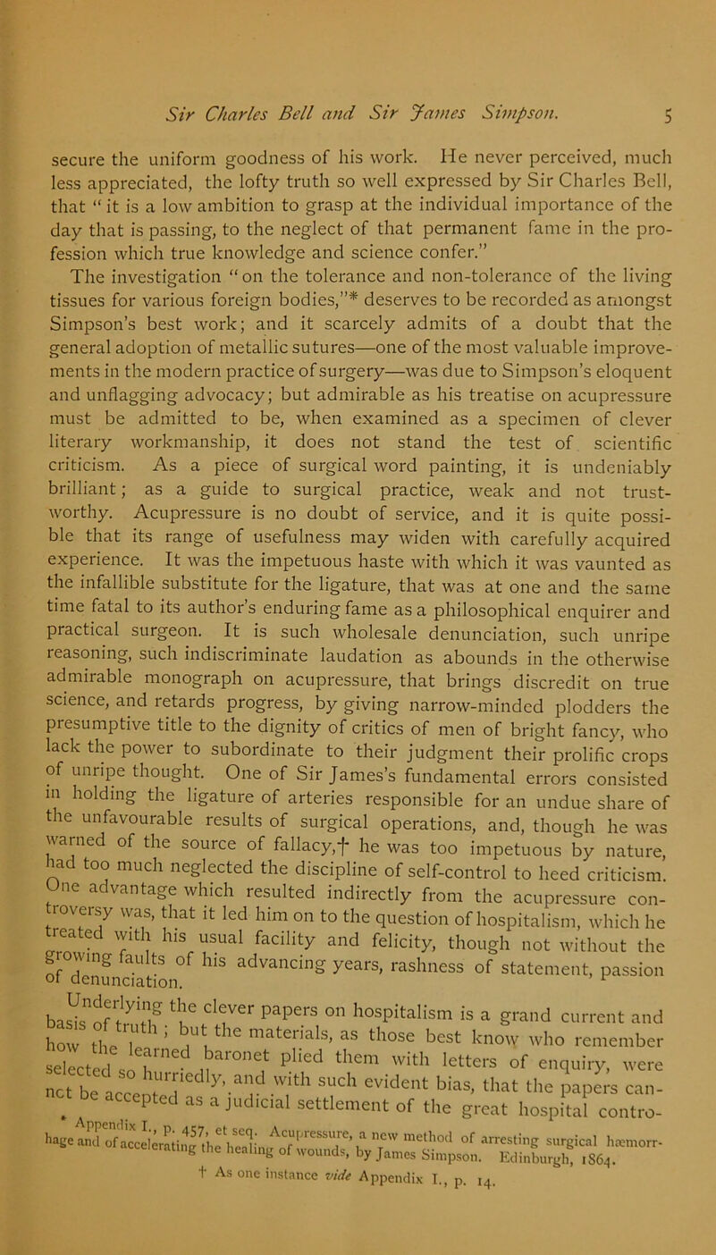 3 secure the uniform goodness of his work. He never perceived, much less appreciated, the lofty truth so well expressed by Sir Charles Bell, that “ it is a low ambition to grasp at the individual importance of the day that is passing, to the neglect of that permanent fame in the pro- fession which true knowledge and science confer.” The investigation “ on the tolerance and non-tolerance of the living tissues for various foreign bodies,”* deserves to be recorded as amongst Simpson’s best work; and it scarcely admits of a doubt that the general adoption of metallic sutures—one of the most valuable improve- ments in the modern practice of surgery—was due to Simpson’s eloquent and unflagging advocacy; but admirable as his treatise on acupressure must be admitted to be, when examined as a specimen of clever literary workmanship, it does not stand the test of scientific criticism. As a piece of surgical word painting, it is undeniably brilliant; as a guide to surgical practice, weak and not trust- worthy. Acupressure is no doubt of service, and it is quite possi- ble that its range of usefulness may widen with carefully acquired experience. It was the impetuous haste with which it was vaunted as the infallible substitute for the ligature, that was at one and the same time fatal to its author’s enduring fame as a philosophical enquirer and practical surgeon. It is such wholesale denunciation, such unripe reasoning, such indiscriminate laudation as abounds in the otherwise admirable monograph on acupressure, that brings discredit on true science, and retards progress, by giving narrow-minded plodders the presumptive title to the dignity of critics of men of bright fancy, who lack the power to subordinate to their judgment their prolific crops of unripe thought. One of Sir James’s fundamental errors consisted in holding the ligatuie of arteries responsible for an undue share of the unfavourable results of surgical operations, and, though he was warned of the source of fallacy,J- he was too impetuous by nature, iad too much neglected the discipline of self-control to heed criticism. a vantage which resulted indirectly from the acupressure con- roversy was, that it led him on to the question of hospitalism, which he reated with his usual facility and felicity, though not without the of0^enundation°f ^ yCarS’ rashneSS °f st^ment, passion bas^nfr71^ tKC Cl<Ter papers 011 hospitalism is a grand current and how the ll 1/ nUtmateHals> as those best know who remember selected so h1116 11aronet phed them with letters of enquiry, were net ^Ddly’.a”dwith such evidet bias, that the papers can- net be accepted as a judicial settlement of the great hospital contro- t As one instance vide Appendix I., p. 14.