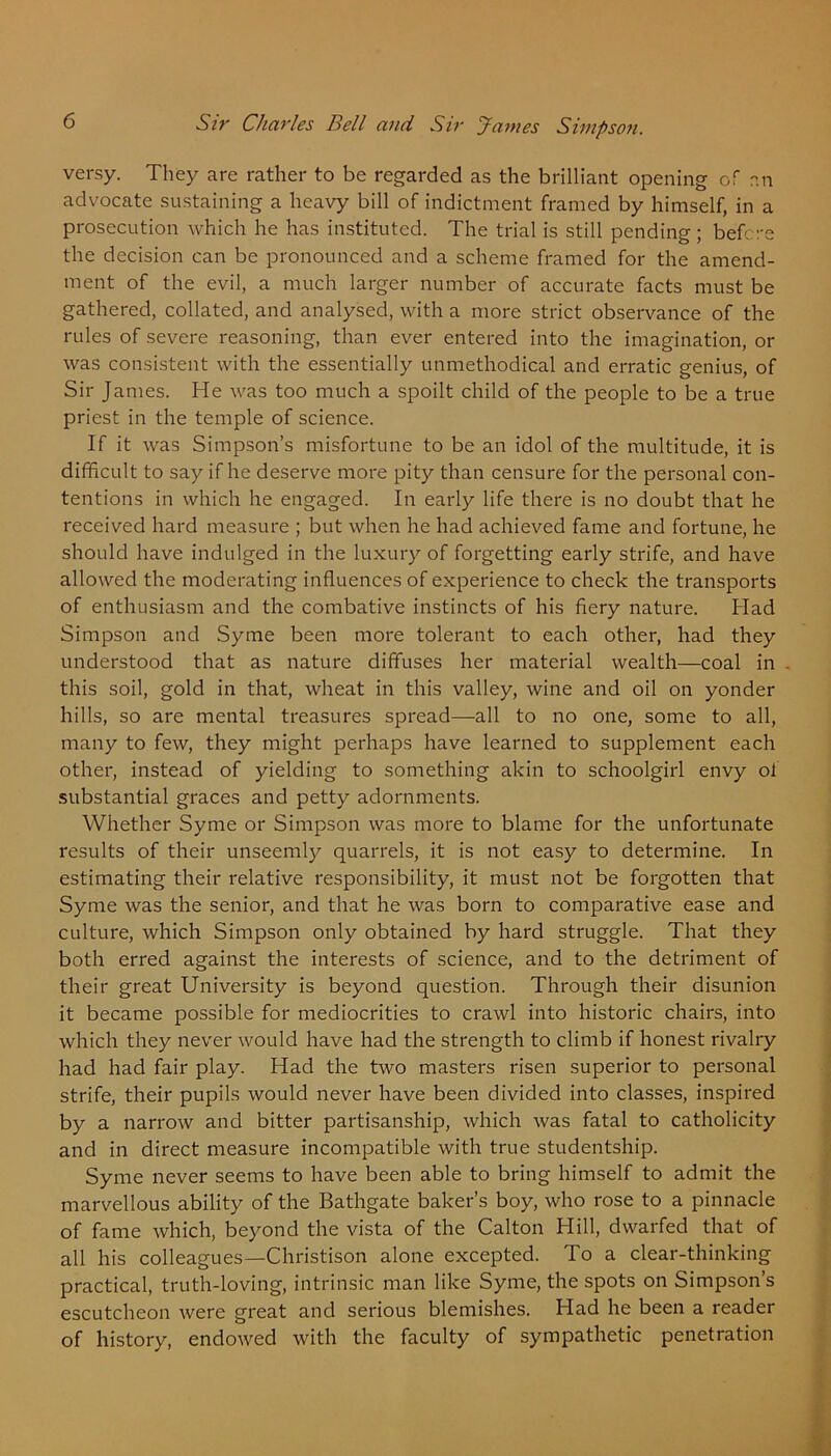 versy. They are rather to be regarded as the brilliant opening of an advocate sustaining a heavy bill of indictment framed by himself, in a prosecution which he has instituted. The trial is still pending ; before the decision can be pronounced and a scheme framed for the amend- ment of the evil, a much larger number of accurate facts must be gathered, collated, and analysed, with a more strict observance of the rules of severe reasoning, than ever entered into the imagination, or was consistent with the essentially unmethodical and erratic genius, of Sir James. He was too much a spoilt child of the people to be a true priest in the temple of science. If it was Simpson’s misfortune to be an idol of the multitude, it is difficult to say if he deserve more pity than censure for the personal con- tentions in which he engaged. In early life there is no doubt that he received hard measure ; but when he had achieved fame and fortune, he should have indulged in the luxury of forgetting early strife, and have allowed the moderating influences of experience to check the transports of enthusiasm and the combative instincts of his fiery nature. Had Simpson and Syme been more tolerant to each other, had they understood that as nature diffuses her material wealth—coal in . this soil, gold in that, wheat in this valley, wine and oil on yonder hills, so are mental treasures spread—all to no one, some to all, many to few, they might perhaps have learned to supplement each other, instead of yielding to something akin to schoolgirl envy oi substantial graces and petty adornments. Whether Syme or Simpson was more to blame for the unfortunate results of their unseemly quarrels, it is not easy to determine. In estimating their relative responsibility, it must not be forgotten that Syme was the senior, and that he was born to comparative ease and culture, which Simpson only obtained by hard struggle. That they both erred against the interests of science, and to the detriment of their great University is beyond question. Through their disunion it became possible for mediocrities to crawl into historic chairs, into which they never would have had the strength to climb if honest rivalry had had fair play. Had the two masters risen superior to personal strife, their pupils would never have been divided into classes, inspired by a narrow and bitter partisanship, which was fatal to catholicity and in direct measure incompatible with true studentship. Syme never seems to have been able to bring himself to admit the marvellous ability of the Bathgate baker’s boy, who rose to a pinnacle of fame which, beyond the vista of the Calton Hill, dwarfed that of all his colleagues—Christison alone excepted. To a clear-thinking practical, truth-loving, intrinsic man like Syme, the spots on Simpson’s escutcheon were great and serious blemishes. Had he been a reader of history, endowed with the faculty of sympathetic penetration