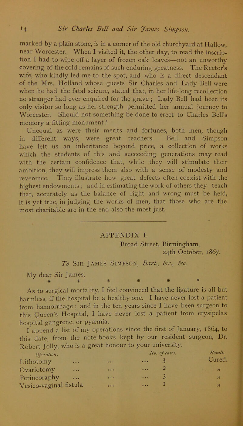 marked by a plain stone, is in a corner of the old churchyard at Hallow, near Worcester. When I visited it, the other day, to read the inscrip- tion I had to wipe off a layer of frozen oak leaves—not an unworthy covering of the cold remains of such enduring greatness. The Rector’s wife, who kindly led me to the spot, and who is a direct descendant of the Mrs. Holland whose guests Sir Charles and Lady Bell were when he had the fatal seizure, stated that, in her life-long recollection no stranger had ever enquired for the grave ; Lady Bell had been its only visitor so long as her strength permitted her annual journey to Worcester. Should not something be done to erect to Charles Bell’s memory a fitting monument ? Unequal as were their merits and fortunes, both men, though in different ways, were great teachers. Bell and Simpson have left us an inheritance beyond price, a collection of works which the students of this and succeeding generations may read with the certain confidence that, while they will stimulate their ambition, they will impress them also with a sense of modesty and reverence. They illustrate how great defects often coexist with the highest endowments; and in estimating the work of others they teach that, accurately as the balance of right and wrong must be held, it is yet true, in judging the works of men, that those who are the most charitable are in the end also the most just. APPENDIX I. Broad Street, Birmingham, 24th October, 1867. To Sir James Simpson, Bart., &c., &c. My dear Sir James, ****** As to surgical mortality, I feel convinced that the ligature is all but harmless, if the hospital be a healthy one. I have never lost a patient from haemorrhage ; and in the ten years since I have been surgeon to this Oueen’s Hospital, I have never lost a patient from erysipelas hospital gangrene, or pyaemia. I append a list of my operations since the first of January, 1864, to this date, from the note-books kept by our resident surgeon, Dr. Robert Jolly, who is a great honour to your university. Operation. Lithotomy Ovariotomy Perineoraphy Vesico-vaginal fistula No. of cases. 3 2 3 1 Result. Cured. )) ))