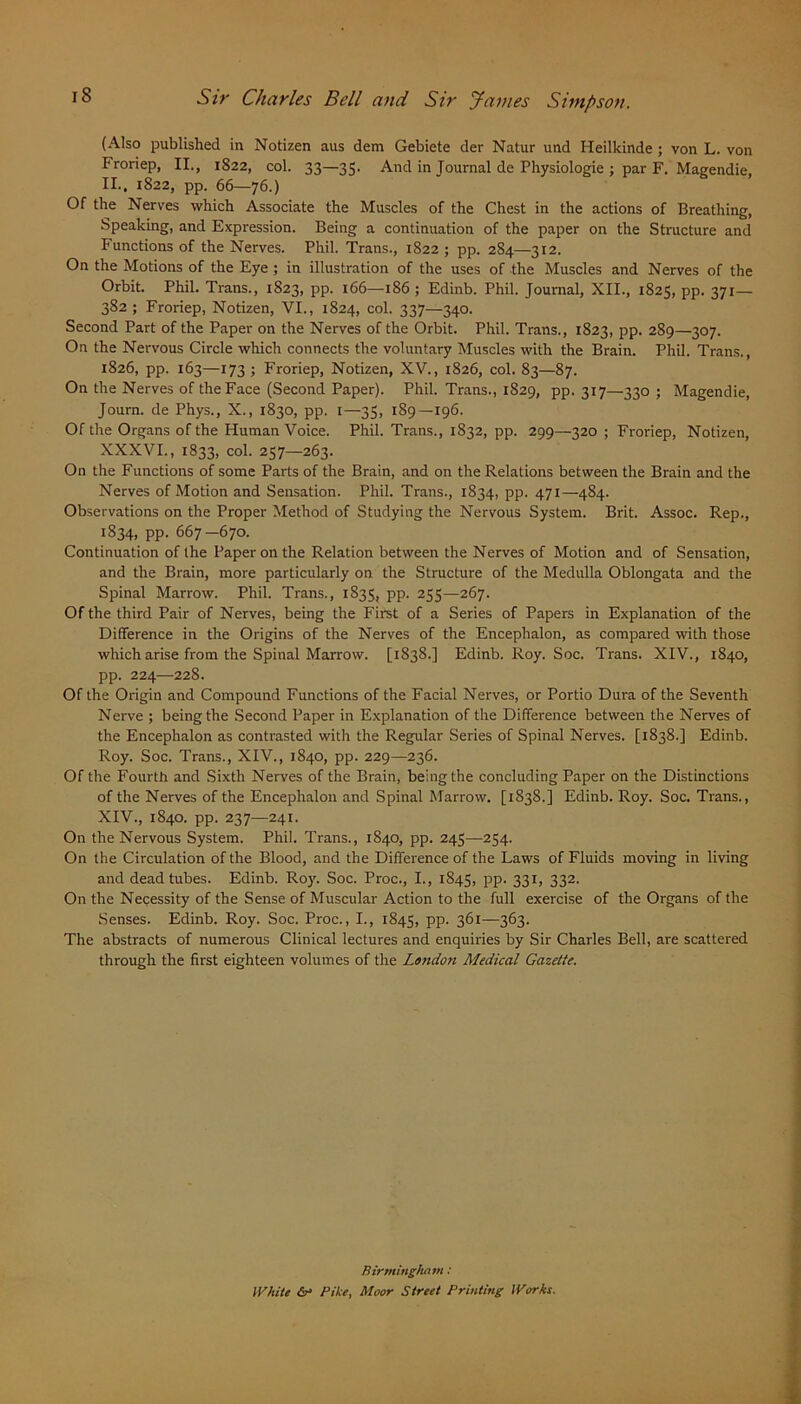 (Also published in Notizen aus dem Gebiete der Natur und Heilkinde ; von L. von Froriep, II., 1822, col. 33—33. And in Journal de Physiologie ; par F. Magendie, II., 1822, pp. 66—76.) Of the Nerves which Associate the Muscles of the Chest in the actions of Breathing, Speaking, and Expression. Being a continuation of the paper on the Structure and Functions of the Nerves. Phil. Trans., 1822 ; pp. 284—312. On the Motions of the Eye ; in illustration of the uses of the Muscles and Nerves of the Orbit. Phil. Trans., 1823, pp. 166—186 ; Edinb. Phil. Journal, XII., 1825, pp. 371— 382; Froriep, Notizen, VI., 1824, col. 337—340. Second Part of the Paper on the Nerves of the Orbit. Phil. Trans., 1823, pp. 289—307. On the Nervous Circle which connects the voluntary Muscles with the Brain. Phil. Trans., 1826, pp. 163—173; Froriep, Notizen, XV., 1826, col. 83—87. On the Nerves of the Face (Second Paper). Phil. Trans., 1829, pp. 317—330 ; Magendie, Journ. de Phys., X., 1830, pp. 1—35, 189—196. Of the Organs of the Human Voice. Phil. Trans., 1832, pp. 299—320 ; Froriep, Notizen, XXXVI., 1833, col. 257—263. On the Functions of some Parts of the Brain, and on the Relations between the Brain and the Nerves of Motion and Sensation. Phil. Trans., 1834, pp. 471—484. Observations on the Proper Method of Studying the Nervous System. Brit. Assoc. Rep., 1834, pp. 667-670. Continuation of the Paper on the Relation between the Nerves of Motion and of Sensation, and the Brain, more particularly on the Structure of the Medulla Oblongata and the Spinal Marrow. Phil. Trans., 1833, pp. 255—267. Of the third Pair of Nerves, being the First of a Series of Papers in Explanation of the Difference in the Origins of the Nerves of the Encephalon, as compared with those which arise from the Spinal Marrow. [1838.] Edinb. Roy. Soc. Trans. XIV., 1840, pp. 224—228. Of the Origin and Compound Functions of the Facial Nerves, or Portio Dura of the Seventh Nerve ; being the Second Paper in Explanation of the Difference between the Nerves of the Encephalon as contrasted with the Regular Series of Spinal Nerves. [1838.] Edinb. Roy. Soc. Trans., XIV., 1840, pp. 229—236. Of the Fourth and Sixth Nerves of the Brain, being the concluding Paper on the Distinctions of the Nerves of the Encephalon and Spinal Marrow. [1838.] Edinb. Roy. Soc. Trans., XIV., 1840. pp. 237—241. On the Nervous System. Phil. Trans., 1840, pp. 245—254. On the Circulation of the Blood, and the Difference of the Laws of Fluids moving in living and dead tubes. Edinb. Roy. Soc. Proc., I., 1843, pp. 331, 332. On the Necessity of the Sense of Muscular Action to the full exercise of the Organs of the Senses. Edinb. Roy. Soc. Proc., I., 1845, PP- 361—363. The abstracts of numerous Clinical lectures and enquiries by Sir Charles Bell, are scattered through the first eighteen volumes of the Lotidort Medical Gazette. Birmingham: White Bike, Moor Street Printing Works.