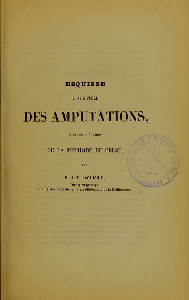 ESQUISSE D’UNE HISTOIRE DES AMPUTATIONS, ET PARTICULIÈREMENT DE LA MÉTHODE DE CELSE; PAR M. A.-E. LACAUCHIE, Chirurgien principal, chirurgien en chef du corps expéditionnaire de la Méditerranée.