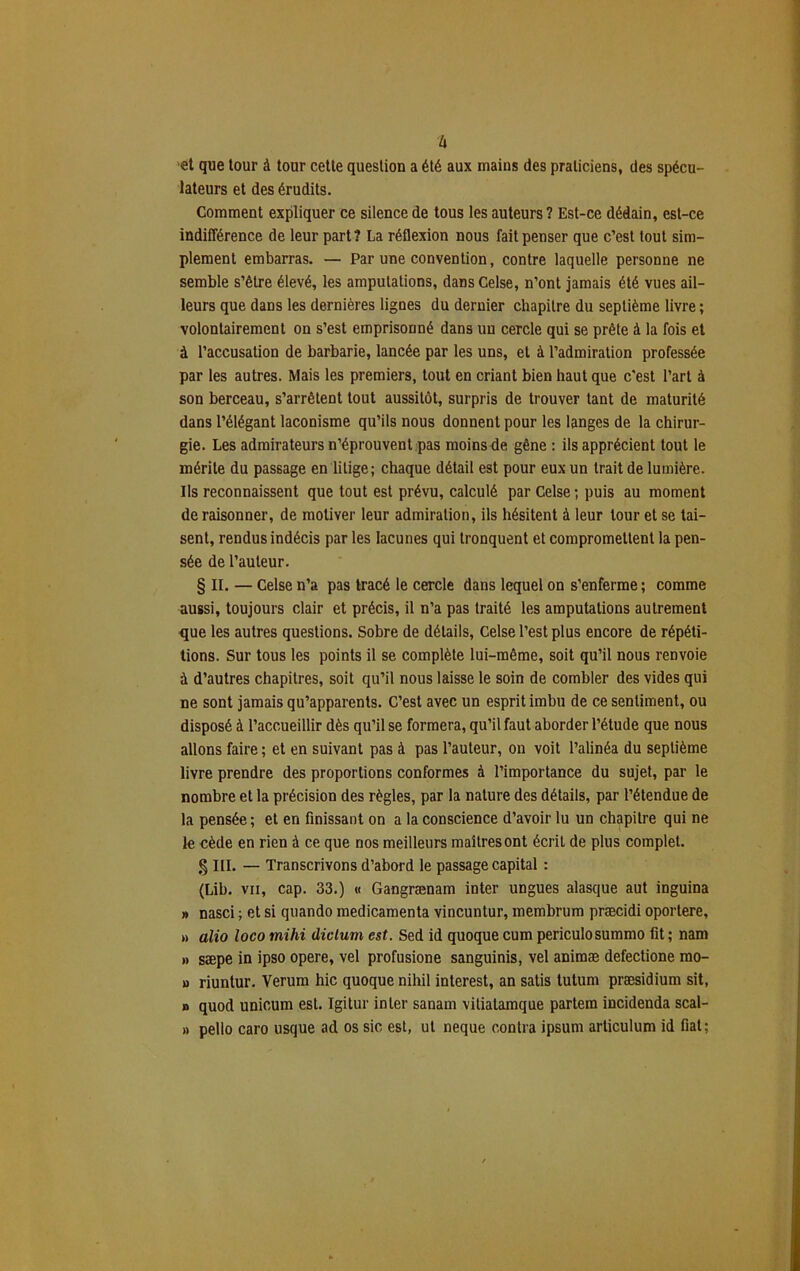 h et que tour à tour cette question a été aux mains des praticiens, des spécu- lateurs et des érudits. Comment expliquer ce silence de tous les auteurs ? Est-ce dédain, est-ce indifférence de leur part? La réflexion nous fait penser que c’est tout sim- plement embarras. — Par une convention, contre laquelle personne ne semble s’être élevé, les amputations, dansCelse, n’ont jamais été vues ail- leurs que dans les dernières lignes du dernier chapitre du septième livre ; volontairement on s’est emprisonné dans un cercle qui se prête à la fois et à l’accusation de barbarie, lancée par les uns, et à l’admiration professée par les autres. Mais les premiers, tout en criant bien haut que c'est l’art à son berceau, s’arrêtent tout aussitôt, surpris de trouver tant de maturité dans l’élégant laconisme qu’ils nous donnent pour les langes de la chirur- gie. Les admirateurs n’éprouvent pas moins de gêne : ils apprécient tout le mérite du passage en litige ; chaque détail est pour eux un trait de lumière. Ils reconnaissent que tout est prévu, calculé par Celse ; puis au moment déraisonner, de motiver leur admiration, ils hésitent à leur tour et se tai- sent, rendus indécis par les lacunes qui tronquent et compromettent la pen- sée de l’auteur. § II. — Celse n’a pas tracé le cercle dans lequel on s’enferme ; comme aussi, toujours clair et précis, il n’a pas traité les amputations autrement que les autres questions. Sobre de détails, Celse l’est plus encore de répéti- tions. Sur tous les points il se complète lui-même, soit qu’il nous renvoie à d’autres chapitres, soit qu’il nous laisse le soin de combler des vides qui ne sont jamais qu’apparents. C’est avec un esprit imbu de ce sentiment, ou disposé à l’accueillir dès qu’il se formera, qu’il faut aborder l’étude que nous allons faire ; et en suivant pas à pas l’auteur, on voit l’alinéa du septième livre prendre des proportions conformes à l’importance du sujet, par le nombre et la précision des règles, par la nature des détails, par l’étendue de la pensée; et en finissant on a la conscience d’avoir lu un chapitre qui ne le cède en rien à ce que nos meilleurs maîtres ont écrit de plus complet. § III. — Transcrivons d’abord le passage capital : (Lib. vu, cap. 33.) « Gangrænam inter ungues alasque aut inguina » nasci ; et si quando médicamenta vincuntur, membrum præcidi oportere, » alio loco mihi diclum est. Sed id quoque cum periculosummo fit; nam » sæpe in ipso opéré, vel profusione sanguinis, vel animæ defectione mo- » riuntur. Verum hic quoque nihil interest, an satis tutum præsidium sit, n quod unicum est. Igitur inter sanam vitiatamque partem incidenda scal- » pelio caro usque ad os sic est, ut neque contra ipsum articulum id fiat;