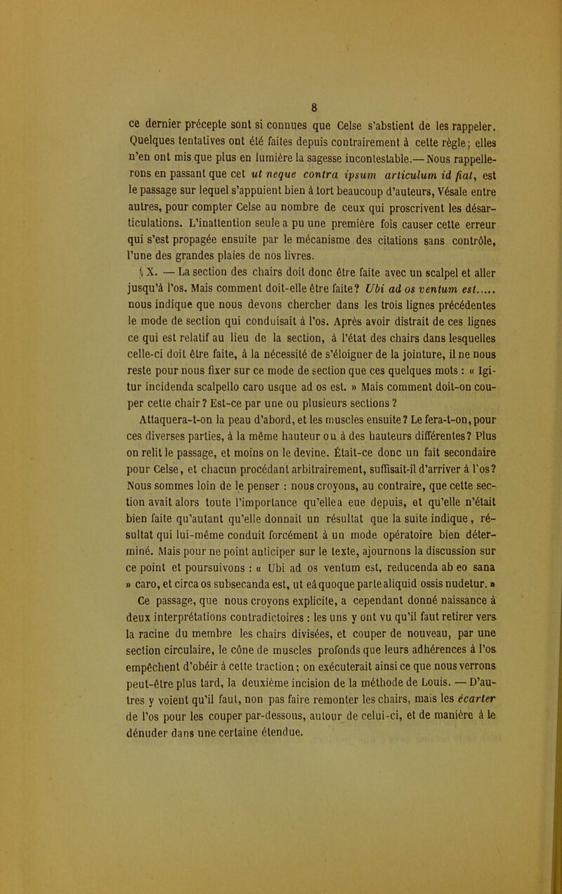 ce dernier précepte sont si connues que Celse s’abstient de les rappeler. Quelques tentatives ont été faites depuis contrairement à celte règle; elles n’en ont mis que plus en lumière la sagesse incontestable.— Nous rappelle- rons en passant que cet ut neque contra ipsum articulum id fiat, est le passage sur lequel s’appuient bien à tort beaucoup d’auteurs, Vésale entre autres, pour compter Celse au nombre de ceux qui proscrivent les désar- ticulations. L’inattention seule a pu une première fois causer cette erreur qui s’est propagée ensuite par le mécanisme des citations sans contrôle, l’une des grandes plaies de nos livres. § X. — La section des chairs doit donc être faite avec un scalpel et aller jusqu’à l’os. Mais comment doit-elle être faite? Ubi ad os ventum est nous indique que nous devons chercher dans les trois lignes précédentes le mode de section qui conduisait à l’os. Après avoir distrait de ces lignes ce qui est relatif au lieu de la section, à l’état des chairs dans lesquelles celle-ci doit être faite, à la nécessité de s’éloigner de la jointure, il ne nous reste pour nous fixer sur ce mode de section que ces quelques mots : « Igi- tur incidenda scalpello caro usque ad os est. » Mais comment doit-on cou- per cette chair? Est-ce par une ou plusieurs sections ? Attaquera-t-on la peau d’abord, et les muscles ensuite? Le fera-t-on,pour ces diverses parties, à la même hauteur ou à des hauteurs différentes? Plus on relit le passage, et moins on le devine. Était-ce donc un fait secondaire pour Celse, et chacun procédant arbitrairement, suffisait-il d’arriver à l'os? Nous sommes loin de le penser : nous croyons, au contraire, que cette sec- tion avait alors toute l’importance qu’ellea eue depuis, et qu’elle n’était bien faite qu’autant qu’elle donnait un résultat que la suite indique, ré- sultat qui lui-même conduit forcément à un mode opératoire bien déter- miné. Mais pour ne point anticiper sur le texte, ajournons la discussion sur ce point et poursuivons : « Ubi ad os ventum est, reducenda ab eo sana » caro, et circa os subsecanda est, ut eâ quoque parte aliquid ossis nudetur. » Ce passage, que nous croyons explicite, a cependant donné naissance à deux interprétations contradictoires : les uns y ont vu qu’il faut retirer vers la racine du membre les chairs divisées, et couper de nouveau, par une section circulaire, le cône de muscles profonds que leurs adhérences à l’os empêchent d’obéir à cette traction; on exécuterait ainsi ce que nous verrons peut-être plus lard, la deuxième incision de la méthode de Louis. — D’au- tres y voient qu’il faut, non pas faire remonter les chairs, mais les écarter de l’os pour les couper par-dessous, autour de celui-ci, et de manière à le dénuder dans une certaine étendue.