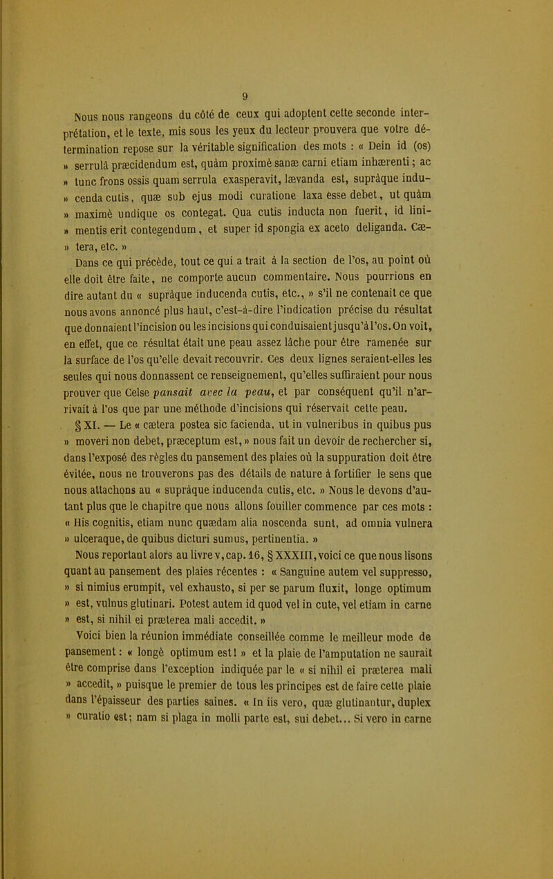 Nous nous rangeons du côté de ceux qui adoptent cette seconde inter- prétation, et le texte, mis sous les yeux du lecteur prouvera que votre dé- termination repose sur la véritable signification des mots : « Dein id (os) » serrulâ præcidendum est, quàm proximè sanæ carni etiam inhærenti ; ac » tune frons ossis quam serrula exasperavit, lævanda est, supràque indu- it cenda cutis, quæ sub ejus modi curatione laxa ésse debet, ut quàm » maximè undique os contegat. Qua cutis inducta non fuerit, id lini- » mentis erit contegendum, et super id spongia ex aceto deliganda. Cæ- » tera, etc. » Dans ce qui précède, tout ce qui a trait à la section de l’os, au point où elle doit être faite, ne comporte aucun commentaire. Nous pourrions en dire autant du « supràque inducenda cutis, etc., » s’il ne contenait ce que nous avons annoncé plus haut, c’est-à-dire l’indication précise du résultat que donnaient l’incision ou les incisions qui conduisaient jusqu’à l’os. On voit, en effet, que ce résultat était une peau assez lâche pour être ramenée sur la surface de l’os qu’elle devait recouvrir. Ces deux lignes seraient-elles les seules qui nous donnassent ce renseignement, qu’elles suffiraient pour nous prouver que Celse pansait avec la peau, et par conséquent qu’il n’ar- rivait à l’os que par une méthode d’incisions qui réservait celte peau. g XI. — Le « caetera postea sic facienda, ut in vulneribus in quibus pus » moveri non debet, præceptum est, » nous fait un devoir de rechercher si, dans l’exposé des règles du pansement des plaies où la suppuration doit être évitée, nous ne trouverons pas des détails de nature à fortifier le sens que nous attachons au « supràque inducenda cutis, etc. » Nous le devons d’au- tant plus que le chapitre que nous allons fouiller commence par ces mots : « His cognitis, etiam nunc quædam alia noscenda sunt, ad omnia vulnera » ulceraque, de quibus dicturi sumus, pertinentia. » Nous reportant alors au livre v, cap. 16, § XXXIII, voici ce que nous lisons quant au pansement des plaies récentes : « Sanguine autem vel suppresso, » si nimius erumpit, vel exhausto, si per se parum fluxit, longe optimum » est, vulnus glutinari. Potest autem id quod vel in cute, vel etiam in carne » est, si nihil ei prælerea mali accedit. » Voici bien la réunion immédiate conseillée comme le meilleur mode de pansement : « longé optimum estl » et la plaie de l’amputation ne saurait être comprise dans l’exception indiquée par le « si nihil ei præterea mali » accedit, » puisque le premier de tous les principes est de faire celte plaie dans l’épaisseur des parties saines. « In iis vero, quæ glutinantur, duplex » curatio est; nam si plaga in molli parte est, sui débet... Si vero in carne