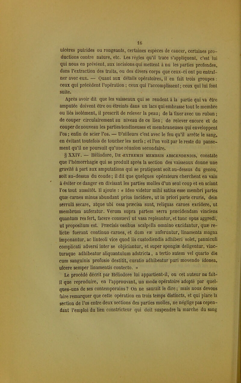 ulcères putrides ou rougeants, certaines espèces de cancer, certaines pro- ductions contre nature, etc. Les règles qu’il trace s’appliquent, c’est lui qui nous en prévient, aux incisions qui mettent à nu les parties profondes, dans l’extraction des traits, ou des divers corps que ceux-ci ont pu entraî- ner avec eux. — Quant aux détails opératoires, il en fait trois groupes : ceux qui précèdent l’opération ; ceux qui l’accomplissent; ceux qui lui font suite. Après avoir dit que les vaisseaux qui se rendent à la partie qui va être amputée doivent être ou étreints dans un lacs qui embrasse tout le membre ou liés isolément, il prescrit de relever la peau; de la fixer avec un ruban ; de couper circulairement au niveau de ce lien ; de relever encore et de couper de nouveau les parties tendineuses et membraneuses qui enveloppent l’os ; enfin de scier l’os. — D’ailleurs c’est avec le feu qu’il arrête le sang, en évitant toutefois de toucher les nerfs ; et l’on voit par le reste du panse- ment qu’il ne poursuit qu’une réunion secondaire. § XXIV. — Héliodore, De .extremis membris abscendendis, constate que l’hémorrhagie qui se produit après la section des vaisseaux donne une gravité à part aux amputations qui se pratiquent soit au-dessus du genou, soit au-dessus du coude ; il dit que quelques opérateurs cherchent en vain à éviter ce danger en divisant les parties molles d’un seul coup et en sciant l’os tout aussitôt. Il ajoute : « Ideo videtur mihi satius esse membri partes quæ carnes minus abundant prius incidere, ut in priori parte cruris, dein serrulâ secare, atque ubi ossa præcisa sunt, reliquas carnes excidere, ut membrum auferatur. Verum supra partem serra præcidendam vinciens quantum res fert, facere consuevi ut vasa repleantur, et tune opus aggredi, ut proposilum est. Præcisis ossibus scalpella omnino excidantur, quæ re- lictæ fuerant continuo carnes, et dum eæ auferuntur, linamenta magna imponantur, ac linteoli vice quod iis custodiendis adhiberi solet, panniculi complicati adversi inter se objiciantur, et super spongiæ deligentur, vinc- turaque adhibeatur aliquantulum adstricla, a tertio autem vel quarto die cum sanguinis profusio destilit, curatio adhibeatur puri movendo idonea, ulcéré semper linamentis contecto. » Le procédé décrit par Héliodore lui appartient-il, ou cet auteur ne fait- il que reproduire, en l’approuvant, un inode opératoire adopté par quel- ques-uns de ses contemporains ? On ne saurait le dire ; mais nous devons faire remarquer que cette opération en trois temps distincts, et qui place la section de l’os entre deux sections des parties molles, ne néglige pas cepen- dant l’emploi du lien constricteur qui doit suspendre la marche du sang