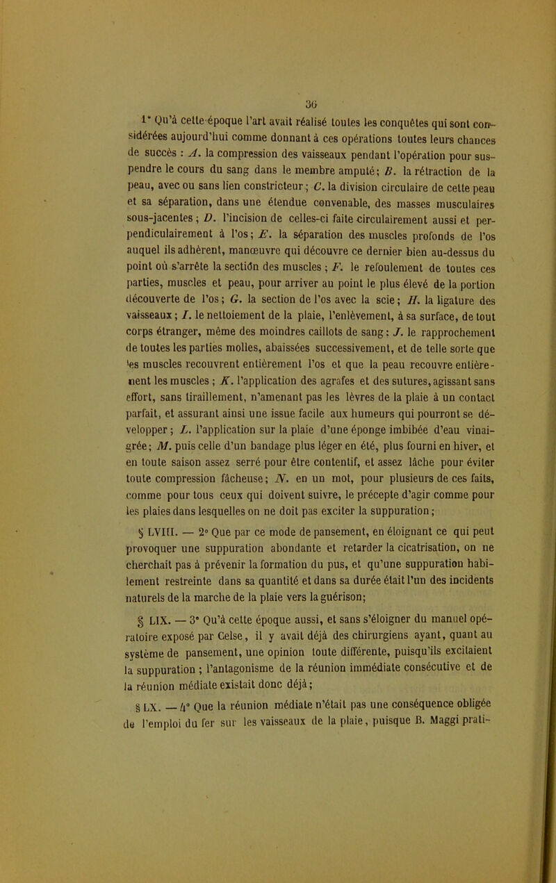 3ü 1“ Qu’à cetleépoque l’art avait réalisé toutes les conquêtes qui sont cor*- sidérées aujourd’hui comme donnant à ces opérations toutes leurs chances de succès : A. la compression des vaisseaux pendant l’opération pour sus- pendre le cours du sang dans le membre amputé ; B. la rétraction de la peau, avec ou sans lien constricteur ; C. la division circulaire de celte peau et sa séparation, dans une étendue convenable, des masses musculaires sous-jacentes ; D. l’incision de celles-ci faite circulairement aussi et per- pendiculairement à l’os; F. la séparation des muscles profonds de l’os auquel ils adhèrent, manœuvre qui découvre ce dernier bien au-dessus du point où s’arrête la sectidn des muscles ; F. le refoulement de toutes ces parties, muscles et peau, pour arriver au point le plus élevé de la portion découverte de l’os ; G. la section de l’os avec la scie ; IL la ligature des vaisseaux ; I. le nettoiement de la plaie, l’enlèvement, à sa surface, de tout corps étranger, même des moindres caillots de sang : J. le rapprochement de toutes les parties molles, abaissées successivement, et de telle sorte que 'es muscles recouvrent entièrement l’os et que la peau recouvre entière- nent les muscles ; K. l’application des agrafes et des sutures, agissant sans effort, sans tiraillement, n’amenant pas les lèvres de la plaie à un contact parfait, et assurant ainsi une issue facile aux humeurs qui pourront se dé- velopper ; L. l’application sur la plaie d’une éponge imbibée d’eau vinai- grée ; M. puis celle d’un bandage plus léger en été, plus fourni en hiver, et en toute saison assez serré pour être contentif, et assez lâche pour éviter toute compression fâcheuse; N. en un mot, pour plusieurs de ces faits, comme pour tous ceux qui doivent suivre, le précepte d’agir comme pour les plaies dans lesquelles on ne doit pas exciter la suppuration ; $ LVIII. — 2° Que par ce mode de pansement, en éloiguant ce qui peut provoquer une suppuration abondante et retarder la cicatrisation, on ne cherchait pas à prévenir la formation du pus, et qu’une suppuration habi- lement restreinte dans sa quantité et dans sa durée était l’un des incidents naturels de la marche de la plaie vers la guérison; g L1X. — 3* Qu’à cette époque aussi, et sans s’éloigner du manuel opé- ratoire exposé par Celse, il y avait déjà des chirurgiens ayant, quant au système de pansement, une opinion toute différente, puisqu’ils excitaient la suppuration ; l’antagonisme de la réunion immédiate consécutive et de la réunion médiate existait donc déjà; S LX. — Zi° Que la réunion médiale n’était pas une conséquence obligée de l’emploi du fer sur les vaisseaux de la plaie, puisque B. Maggiprati-