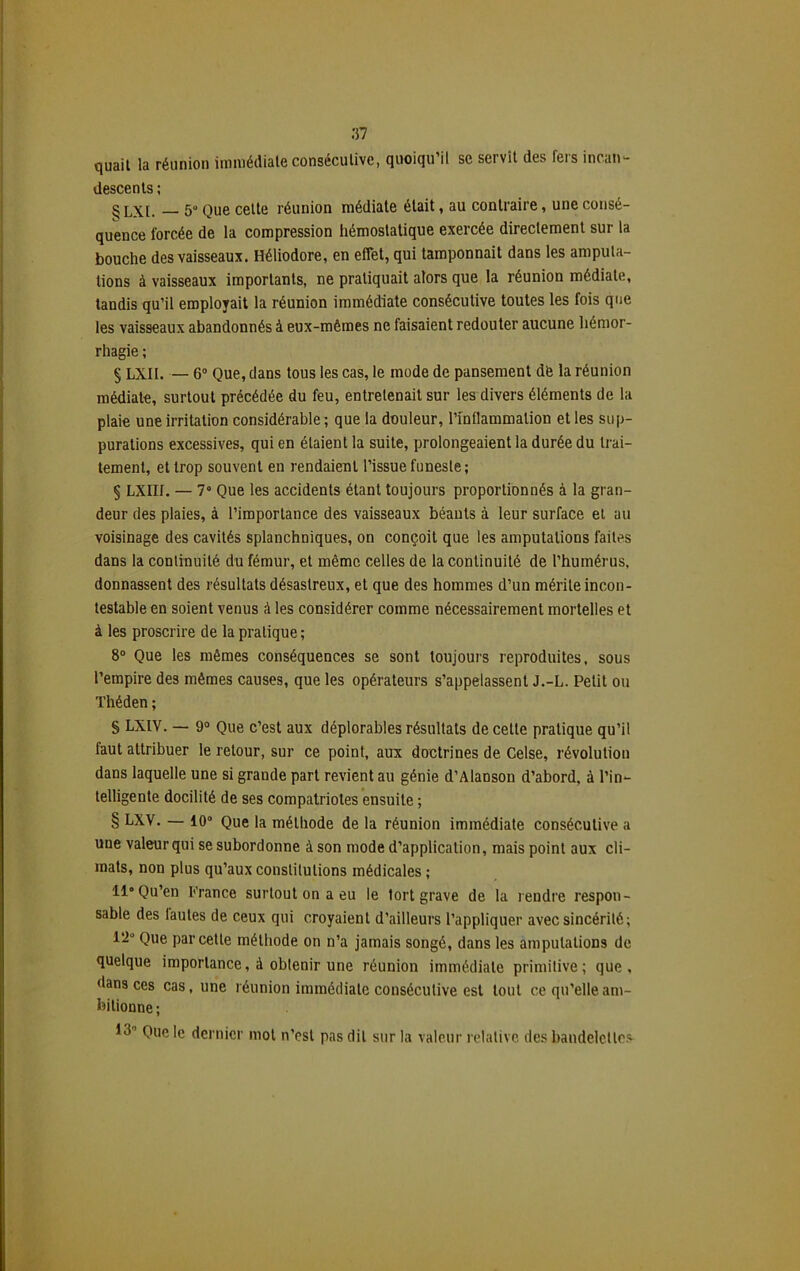 quait la réunion immédiate consécutive, quoiqu’il se servit des fers incan- descents ; g LX[. 5u Que cette réunion médiate était, au contraire, une consé- quence forcée de la compression hémostatique exercée directement sur la bouche des vaisseaux. Héliodore, en effet, qui tamponnait dans les amputa- tions à vaisseaux importants, ne pratiquait alors que la réunion médiate, tandis qu’il employait la réunion immédiate consécutive toutes les fois que les vaisseaux abandonnés à eux-mêmes ne faisaient redouter aucune hémor- rhagie ; § LXII. — 6° Que, dans tous les cas, le mode de pansement de la réunion médiate, surtout précédée du feu, entretenait sur les divers éléments de la plaie une irritation considérable; que la douleur, l’inflammation et les sup- purations excessives, qui en étaient la suite, prolongeaient la durée du trai- tement, et trop souvent en rendaient l’issue funeste; § LXIII. — 7° Que les accidents étant toujours proportionnés à la gran- deur des plaies, à l’importance des vaisseaux béants à leur surface et au voisinage des cavités splanchniques, on conçoit que les amputations faites dans la continuité du fémur, et même celles de la continuité de l’humérus, donnassent des résultats désastreux, et que des hommes d’un mérite incon- testable en soient venus à les considérer comme nécessairement mortelles et à les proscrire de la pratique ; 8° Que les mêmes conséquences se sont toujours reproduites, sous l’empire des mêmes causes, que les opérateurs s’appelassent J.-L. Petit ou Théden; § LXIV. — 9° Que c’est aux déplorables résultats de cette pratique qu’il faut attribuer le retour, sur ce point, aux doctrines de Celse, révolution dans laquelle une si grande part revient au génie d’Alanson d’abord, à l’in- telligente docilité de ses compatriotes ensuite ; § LXV. — 10° Que la méthode de la réunion immédiate consécutive a une valeur qui se subordonne à son mode d’application, mais point aux cli- mats, non plus qu’aux constitutions médicales ; 11° Qu’en France surtout on a eu le tort grave de la rendre respon- sable des lautes de ceux qui croyaient d’ailleurs l’appliquer avec sincérité; 12° Que par cette méthode on n’a jamais songé, dans les amputations de quelque importance, à obtenir une réunion immédiate primitive; que, dans ces cas, une réunion immédiate consécutive est tout ce qu’elle am- bitionne ; 13’ Que le dernier mot n’est pas dit sur la valeur relative des bandelettes-