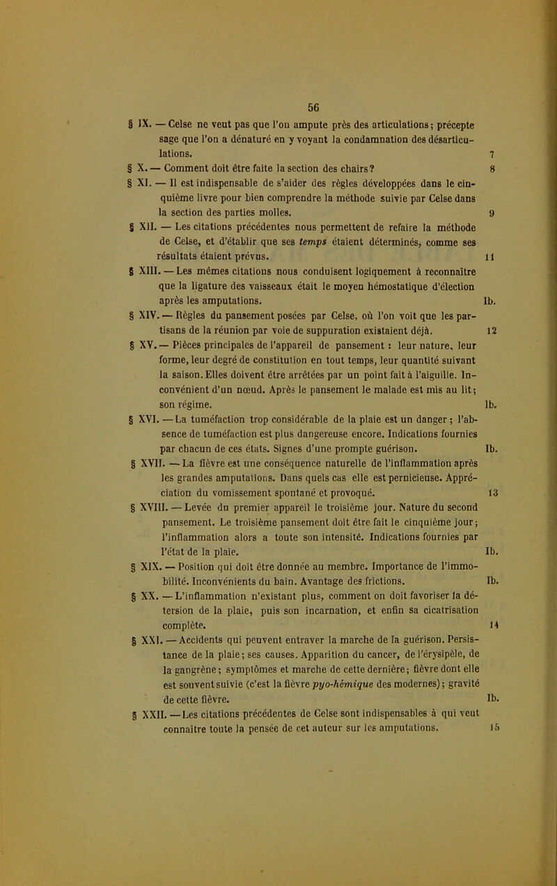 § JX. — Celse ne veut pas que l’on ampute près des articulations ; précepte sage que l’on a dénaturé en y voyant la condamnation des désarticu- lations. 7 § X. — Comment doit être faite la section des chairs? 8 § XL — Il est indispensable de s’aider des règles développées dans le cin- quième livre pour bien comprendre la méthode suivie par Celse dans la section des parties molles. 9 § XII. — Les citations précédentes nous permettent de refaire la méthode de Celse, et d’établir que ses temps étaient déterminés, comme ses résultats étaient prévus. Il 8 XIII. — Les mêmes citations nous conduisent logiquement à reconnaître que la ligature des vaisseaux était le moyen hémostatique d’élection après les amputations. Ib. § XIV. — Règles du pansement posées par Celse, où l’on voit que les par- tisans de la réunion par voie de suppuration existaient déjà. 12 § XV. — Pièces principales de l’appareil de pansement : leur nature, leur forme, leur degré de constitution en tout temps, leur quantité suivant la saison. Elles doivent être arrêtées par un point fait à l’aiguille. In- convénient d’un nœud. Après le pansement le malade est mis au lit; son régime. lb. § XVI. —La tuméfaction trop considérable de la plaie est un danger ; l’ab- sence de tuméfaction est plus dangereuse encore. Indications fournies par chacun de ces états. Signes d’une prompte guérison. Ib. § XVII. — La fièvre est une conséquence naturelle de l’inflammation après les grandes amputations. Dans quels cas elle est pernicieuse. Appré- ciation du vomissement spontané et provoqué. 13 § XVIII. — Levée du premier appareil le troisième jour. Nature du second pansement. Le troisième pansement doit être fait le cinquième jour; l’inflammation alors a toute son intensité. Indications fournies par l’état de la plaie. Ib. § XIX. — Position qui doit être donnée au membre. Importance de l’immo- bilité. Inconvénients du bain. Avantage des frictions. Ib. § XX.—L’inflammation n’existant plus, comment on doit favoriser la dé- tersion de la plaie, puis son incarnation, et enfin sa cicatrisation complète. 14 g XXL —Accidents qui peuvent entraver la marche de la guérison. Persis- tance de la plaie; ses causes. Apparition du cancer, de l'érysipèle, de la gangrène ; symptômes et marche de cette dernière; fièvre dont elle est souvent suivie (c’est la fièvre pyo-hémique des modernes) ; gravité de cette fièvre. Ib. g XXII. —Les citations précédentes de Celse sont indispensables à qui veut connaître toute la pensée de cet auteur sur les amputations. là