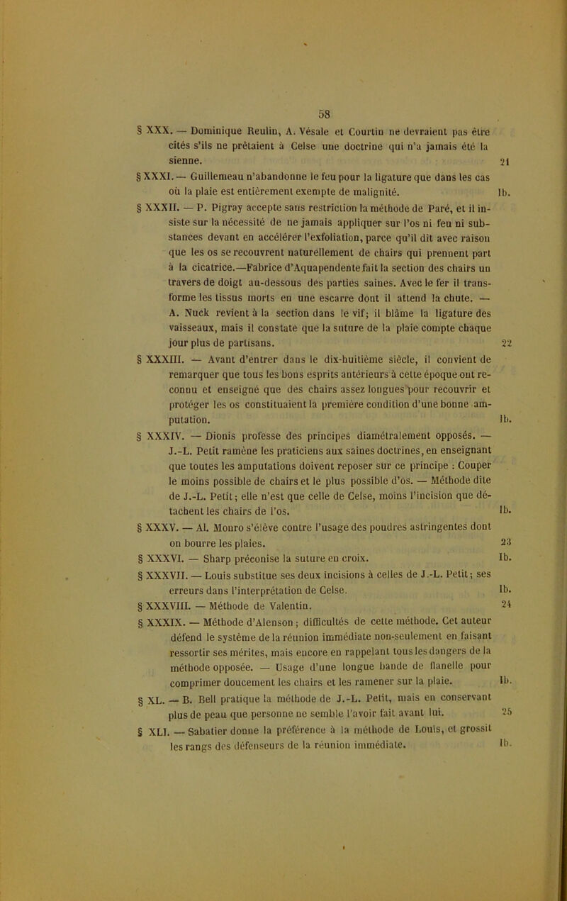 § XXX. — Dominique Reulin, A. Vésale et Courtin ne devraient pas être cités s’ils ne prêtaient à Celse une doctrine qui n’a jamais été la sienne. 21 § XXXI. — Guillemeau n’abandonne le feu pour la ligature que dans les cas où la plaie est entièrement exempte de malignité. Ib. § XXXII. — P. Pigray accepte sans restriction la métbode de Paré, et il in- siste sur la nécessité de ne jamais appliquer sur l’os ni feu ni sub- stances devant en accélérer l’exfoliation, parce qu’il dit avec raison que les os se recouvrent naturellement de chairs qui prennent part à la cicatrice.—Fabrice d’Aquapendentefait la section des chairs un travers de doigt au-dessous des parties saines. Avec le fer il trans- forme les tissus morts en une escarre dont il attend la chute. — A. Nuck revient à la section dans le vif; il blâme la ligature des vaisseaux, mais il constate que la suture de la plaie compte chaque jour plus de partisans. 22 § XXXIII. — Avant d’entrer dans le dix-huitième siècle, il convient de remarquer que tous les bons esprits antérieurs à celte époque ont re- connu et enseigné que des chairs assez longues pour recouvrir et protéger les os constituaient la première condition d’une bonne am- putation. 1b. § XXXIV. — Dionis professe des principes diamétralement opposés. — J.-L. Petit ramène les praticiens aux saines doctrines, en enseignant que toutes les amputations doivent reposer sur ce principe : Couper le moins possible de chairs et le plus possible d’os. — Méthode dite de J.-L. Petit; elle n’est que celle de Celse, moins l’incision que dé- tachent les chairs de l’os. lh. § XXXV. — AI. Monro s’élève contre l’usage des poudres astringentes dont on bourre les plaies. 23 § XXXVI. — Sharp préconise la suture eu croix. Ib. § XXXVII. — Louis substitue ses deux incisions à celles de J.-L. Petit; ses erreurs dans l’interprétation de Celse. Ib. § XXXVIII. — Méthode de Valentin. 24 § XXXIX. — Méthode d’Alenson ; difficultés de cette méthode. Cet auteur défend le système de la réunion immédiate non-seulement en faisant ressortir ses mérites, mais encore en rappelant tous les dangers de la méthode opposée. — Usage d’une longue bande de llanelle pour comprimer doucement les chairs et les ramener sur la plaie. § XL. — B. Bell pratique la méthode de J.-L. Petit, mais en conservant plus de peau que personne ne semble l'avoir fait avant lui. § xLI. Sabatier donne la préférence à la méthode de Louis, et grossit les rangs des défenseurs de la réunion immédiate.