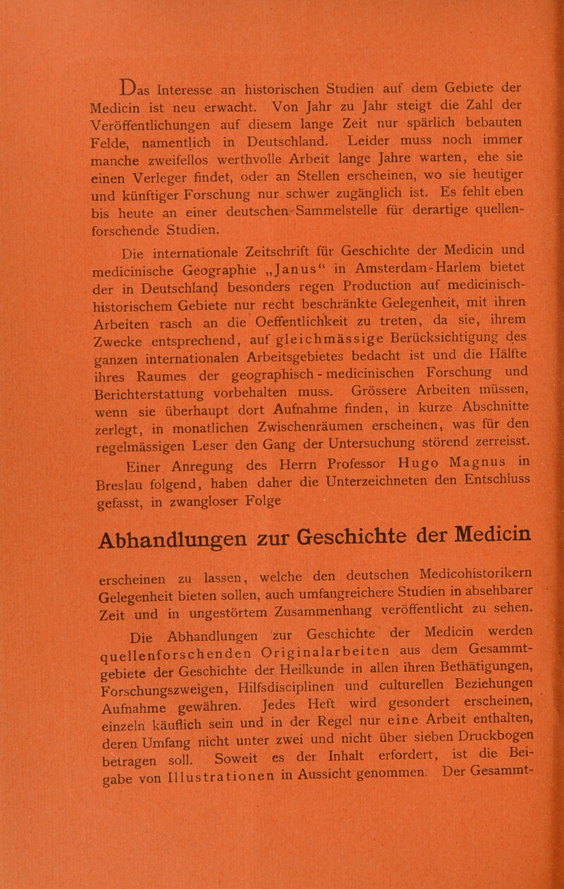 Das Interesse an historischen Studien auf dem Gebiete der Medicin ist neu erwacht. Von Jahr zu Jahr steigt die Zahl der Veröffentlichungen auf diesem lange Zeit nur spärlich bebauten Felde, namentlich in Deutschland. Leider muss noch immer manche zweifellos werthvolle Arbeit lange Jahre warten, ehe sie einen Verleger findet, oder an Stellen erscheinen, wo sie heutiger und künftiger Forschung nur schwer zugänglich ist. Es fehlt eben bis heute an einer deutschen Sammelstelle für derartige quellen- forschende Studien. Die internationale Zeitschrift für Geschichte der Medicin und medicinische Geographie „Janus“ in Amsterdam-Harlem bietet der in Deutschland besonders regen Production auf medicinisch- historischem Gebiete nur recht beschränkte Gelegenheit, mit ihren Arbeiten rasch an die Oeffentlichkeit zu treten, da sie, ihrem Zwecke entsprechend, auf gleichmässige Berücksichtigung des ganzen internationalen Arbeitsgebietes bedacht ist und die Hälfte ihres Raumes der geographisch - medicinischen Forschung und Berichterstattung Vorbehalten muss. Grössere Arbeiten müssen, wenn sie überhaupt dort Aufnahme finden, in kurze Abschnitte zerlegt, in monatlichen Zwischenräumen erscheinen, was für den regelmässigen Leser den Gang der Untersuchung störend zerieisst. Einer Anregung des Herrn Professor Hugo Magnus in Breslau folgend, haben daher die Unterzeichneten den Entschluss gefasst, in zwangloser Folge Abhandlungen zur Geschichte der Medicin erscheinen zu lassen, welche den deutschen Medicohistoiikern Gelegenheit bieten sollen, auch umfangreichere Studien in absehbarer Zeit und in ungestörtem Zusammenhang veröffentlicht zu sehen. Die Abhandlungen zur Geschichte der Medicin werden quellenforschenden Originalarbeiten aus dem Gesammt- gebiete der Geschichte der Heilkunde in allen ihren Bethätigungen, Forschungszweigen, Hilfsdisciplinen und culturellen Beziehungen Aufnahme gewähren. Jedes Heft wird gesondert erscheinen, einzeln käuflich sein und in der Regel nur eine Arbeit enthalten, deren Umfang nicht unter zwei und nicht über sieben Druckbogen betragen soll. Soweit es der Inhalt erfordert, ist die Bei- gabe von Illustrationen in Aussicht genommen. Der Gesammt-