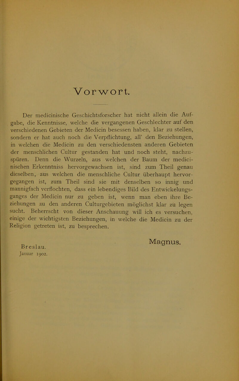 Vorwort. Der medicinische Geschichtsforscher hat nicht allein die Auf- gabe, die Kenntnisse, welche die vergangenen Geschlechter auf den verschiedenen Gebieten der Medicin besessen haben, klar zu stellen, sondern er hat auch noch die Verpflichtung, all’ den Beziehungen, in welchen die Medicin zu den verschiedensten anderen Gebieten der menschlichen Cultur gestanden hat und noch steht, nachzu- spüren. Denn die Wurzeln, aus welchen der Baum der medici- nischen Erkenntniss hervorgewachsen ist, sind zum Theil genau dieselben, aus welchen die menschliche Cultur überhaupt hervor- gegangen ist, zum Theil sind sie mit denselben so innig und mannigfach verflochten, dass ein lebendiges Bild des Entwickelungs- ganges der Medicin nur zu geben ist, wenn man eben ihre Be- ziehungen zu den anderen Culturgebieten möglichst klar zu legen sucht. Beherrscht von dieser Anschauung will ich es versuchen, einige der wichtigsten Beziehungen, in welche die Medicin zu der Religion getreten ist, zu besprechen. Breslau. Januar 1902. Magnus.