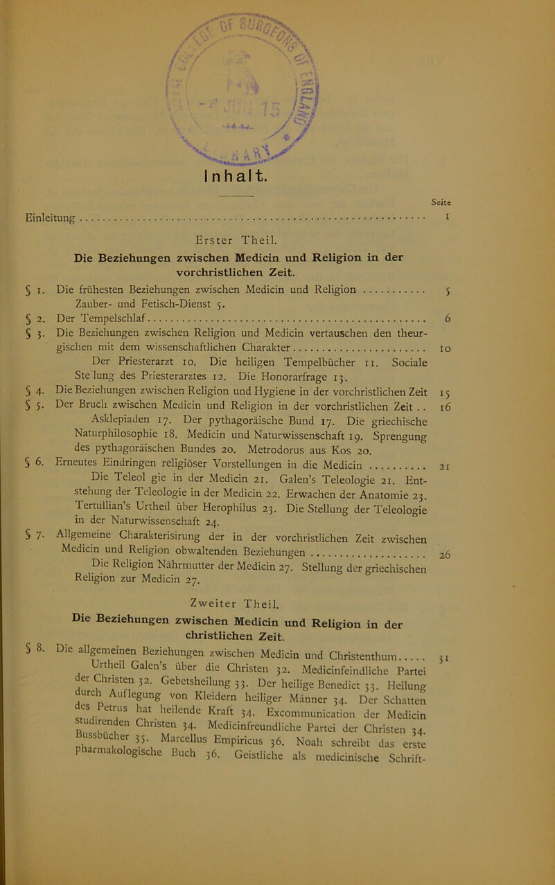 Seite f .-•V ■ . * \«2iA Inhalt. Erster Theil. Die Beziehungen zwischen Medicin und Religion in der vorchristlichen Zeit. § i. Die frühesten Beziehungen zwischen Medicin und Religion 5 Zauber- und Fetisch-Dienst 5. § 2. Der Tempelschlaf 6 § 3. Die Beziehungen zwischen Religion und Medicin vertauschen den theur- gischen mit dem wissenschaftlichen Charakter 10 Der Priesterarzt 10. Die heiligen Tempelbücher 11. Sociale Ste lung des Priesterarztes 12. Die Honorarfrage 13. § 4. Die Beziehungen zwischen Religion und Hygiene in der vorchristlichen Zeit 15 § 5. Der Bruch zwischen Medicin und Religion in der vorchristlichen Zeit .. 16 Asklepiaden 17. Der pythagoräische Bund 17. Die griechische Naturphilosophie 18. Medicin und Naturwissenschaft 19. Sprengung des pythagoräischen Bundes 20. Metrodorus aus Kos 20. § 6. Erneutes Eindringen religiöser Vorstellungen in die Medicin Die Teleol gie in der Medicin 21. Galen’s Teleologie 21. Ent- stehung der Teleologie in der Medicin 22. Erwachen der Anatomie 23. Tertullian’s Urtheil über Herophilus 23. Die Stellung der Teleologie in der Naturwissenschaft 24. § 7. Allgemeine Charakterisirung der in der vorchristlichen Zeit zwischen Medicin und Religion obwaltenden Beziehungen Die Religion Nährmutter der Medicin 27. Stellung der griechischen Religion zur Medicin 27. S 8. Zweiter Theil. Die Beziehungen zwischen Medicin und Religion in der christlichen Zeit. Die allgemeinen Beziehungen zwischen Medicin und Christenthum 5l Urtheil Galen’s über die Christen 32. Medicinfeindliche Partei der Christen 32. Gebetsheilung 33. Der heilige Benedict 33. Heilung durch Auflegung von Kleidern heiliger Männer 34. Der Schatten 6S,. ttrus hat heilende Kraft 34. Excommunication der Medicin u irenden Christen 34. Medicinfreundliche Partei der Christen 34. tiss ucier 35. Marcellus Empiricus 36. Noah schreibt das erste ogische Buch 36. Geistliche als medicinische Schrift-