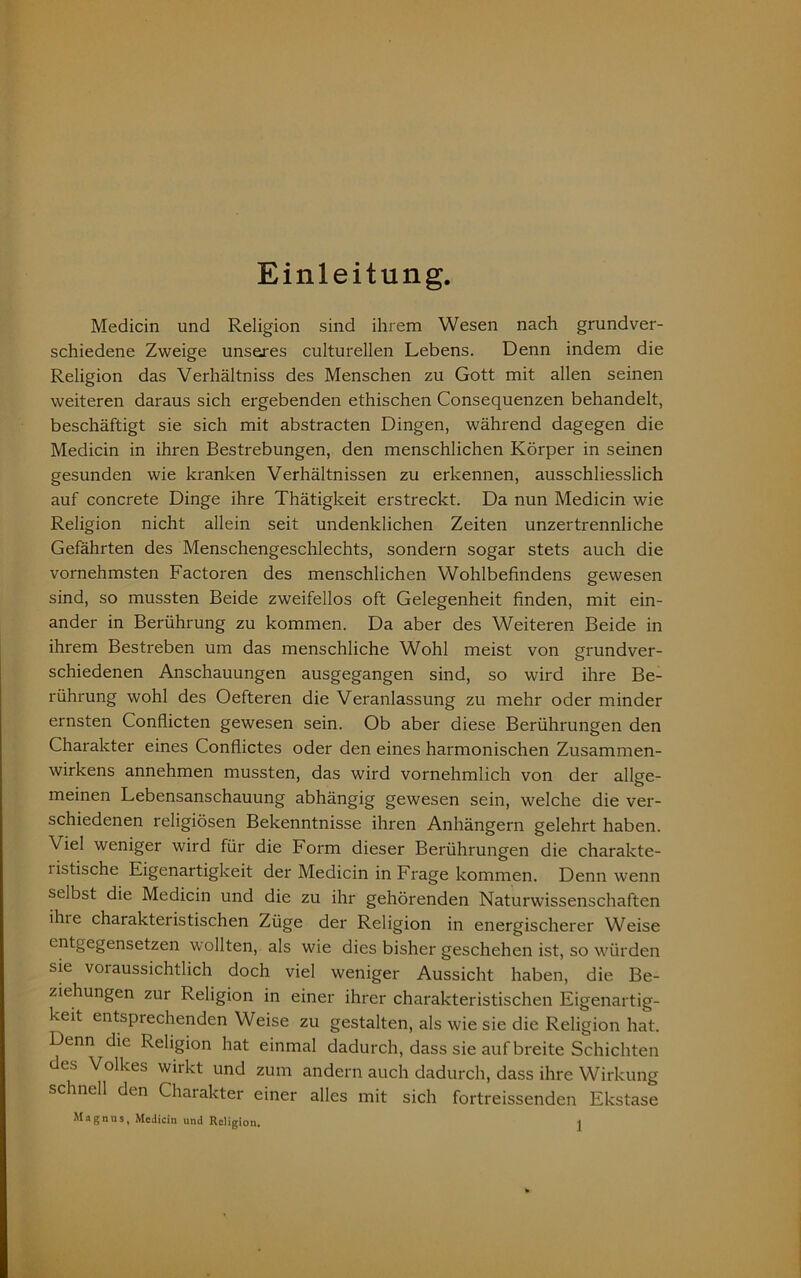 Medicin und Religion sind ihrem Wesen nach grundver- schiedene Zweige unseres culturellen Lebens. Denn indem die Religion das Verhältniss des Menschen zu Gott mit allen seinen weiteren daraus sich ergebenden ethischen Consequenzen behandelt, beschäftigt sie sich mit abstracten Dingen, während dagegen die Medicin in ihren Bestrebungen, den menschlichen Körper in seinen gesunden wie kranken Verhältnissen zu erkennen, ausschliesslich auf concrete Dinge ihre Thätigkeit erstreckt. Da nun Medicin wie Religion nicht allein seit undenklichen Zeiten unzertrennliche Gefährten des Menschengeschlechts, sondern sogar stets auch die vornehmsten Factoren des menschlichen Wohlbefindens gewesen sind, so mussten Beide zweifellos oft Gelegenheit finden, mit ein- ander in Berührung zu kommen. Da aber des Weiteren Beide in ihrem Bestreben um das menschliche Wohl meist von grundver- schiedenen Anschauungen ausgegangen sind, so wird ihre Be- rührung wohl des Oefteren die Veranlassung zu mehr oder minder ernsten Confiicten gewesen sein. Ob aber diese Berührungen den Charakter eines Conflictes oder den eines harmonischen Zusammen- wirkens annehmen mussten, das wird vornehmlich von der allge- meinen Lebensanschauung abhängig gewesen sein, welche die ver- schiedenen religiösen Bekenntnisse ihren Anhängern gelehrt haben. Viel weniger wird für die Form dieser Berührungen die charakte- listische Eigenartigkeit der Medicin in Frage kommen. Denn wenn selbst die Medicin und die zu ihr gehörenden Naturwissenschaften ihre charakteristischen Züge der Religion in energischerer Weise entgegensetzen wollten, als wie dies bisher geschehen ist, so würden sie voi aussichtlich doch viel weniger Aussicht haben, die Be- ziehungen zur Religion in einer ihrer charakteristischen Eigenartig- keit entsprechenden Weise zu gestalten, als wie sie die Religion hat. Denn die Religion hat einmal dadurch, dass sie auf breite Schichten des Volkes wirkt und zum andern auch dadurch, dass ihre Wirkung schnell den Charakter einer alles mit sich fortreissenden Ekstase Magnus, Medicin und Religion.