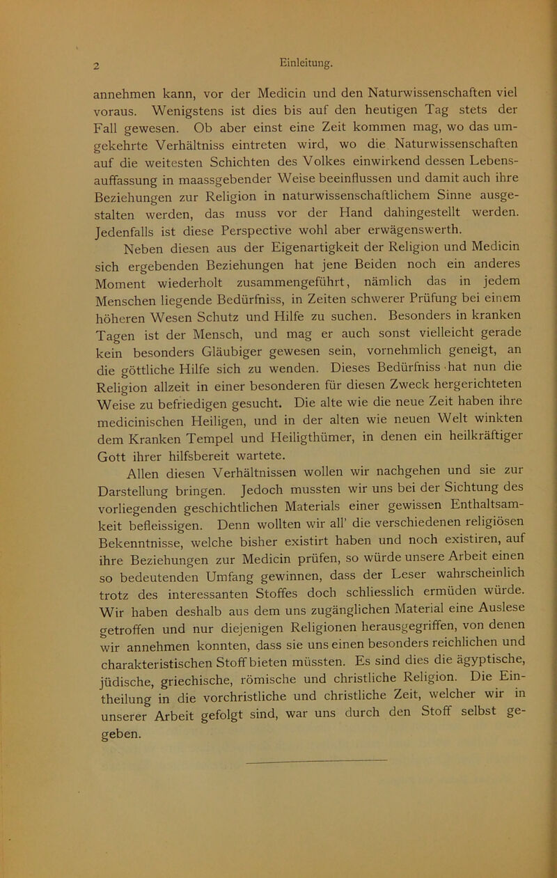 annehmen kann, vor der Medicin und den Naturwissenschaften viel voraus. Wenigstens ist dies bis auf den heutigen Tag stets der Fall gewesen. Ob aber einst eine Zeit kommen mag, wo das um- gekehrte Verhältniss eintreten wird, wo die Naturwissenschaften auf die weitesten Schichten des Volkes einwirkend dessen Lebens- auffassung in maassgebender Weise beeinflussen und damit auch ihre Beziehungen zur Religion in naturwissenschaftlichem Sinne ausge- stalten werden, das muss vor der Hand dahingestellt werden. Jedenfalls ist diese Perspective wohl aber erwägenswerth. Neben diesen aus der Eigenartigkeit der Religion und Medicin sich ergebenden Beziehungen hat jene Beiden noch ein anderes Moment wiederholt zusammengeführt, nämlich das in jedem Menschen liegende Bedürfniss, in Zeiten schwerer Prüfung bei einem höheren Wesen Schutz und Hilfe zu suchen. Besonders in kranken Tagen ist der Mensch, und mag er auch sonst vielleicht gerade kein besonders Gläubiger gewesen sein, vornehmlich geneigt, an die göttliche Hilfe sich zu wenden. Dieses Bedürfniss hat nun die Religion allzeit in einer besonderen für diesen Zweck hergerichteten Weise zu befriedigen gesucht. Die alte wie die neue Zeit haben ihre medicinischen Heiligen, und in der alten wie neuen Welt winkten dem Kranken Tempel und Heiligthümer, in denen ein heilkräftiger Gott ihrer hilfsbereit wartete. Allen diesen Verhältnissen wollen wir nachgehen und sie zui Darstellung bringen. Jedoch mussten wir uns bei der Sichtung des vorliegenden geschichtlichen Materials einer gewissen Enthaltsam- keit befleissigen. Denn wollten wir all die verschiedenen religiösen Bekenntnisse, welche bisher existirt haben und noch existiien, auf ihre Beziehungen zur Medicin prüfen, so würde unsere Arbeit einen so bedeutenden Umfang gewinnen, dass der Leser wahrscheinlich trotz des interessanten Stoffes doch schliesslich ermüden wüide. Wir haben deshalb aus dem uns zugänglichen Material eine Auslese getroffen und nur diejenigen Religionen herausgegriffen, von denen wir annehmen konnten, dass sie uns einen besonders reichlichen und charakteristischen Stoff bieten müssten. Es sind dies die ägyptische, jüdische, griechische, römische und christliche Religion. Die Ein- theilung in die vorchristliche und christliche Zeit, welcher wir in unserer Arbeit gefolgt sind, war uns durch den Stoff selbst ge- geben.