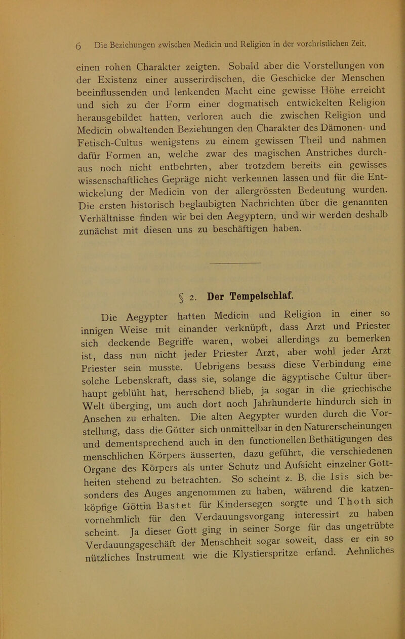 einen rohen Charakter zeigten. Sobald aber die Vorstellungen von der Existenz einer ausserirdischen, die Geschicke der Menschen beeinflussenden und lenkenden Macht eine gewisse Höhe erreicht und sich zu der Form einer dogmatisch entwickelten Religion herausgebildet hatten, verloren auch die zwischen Religion und Medicin obwaltenden Beziehungen den Charakter des Dämonen- und Fetisch-Cultus wenigstens zu einem gewissen Theil und nahmen dafür Formen an, welche zwar des magischen Anstriches durch- aus noch nicht entbehrten, aber trotzdem bereits ein gewisses wissenschaftliches Gepräge nicht verkennen lassen und für die Ent- wickelung der Medicin von der allergrössten Bedeutung wurden. Die ersten historisch beglaubigten Nachrichten über die genannten Verhältnisse finden wir bei den Aegyptern, und wir werden deshalb zunächst mit diesen uns zu beschäftigen haben. § 2. Der Tempelschlaf. Die Aegypter hatten Medicin und Religion in einer so innigen Weise mit einander verknüpft, dass Arzt und Priester sich* deckende Begriffe waren, wobei allerdings zu bemerken ist, dass nun nicht jeder Priester Arzt, aber wohl jeder Arzt Priester sein musste. Uebrigens besass diese Verbindung eine solche Lebenskraft, dass sie, solange die ägyptische Cultur über- haupt geblüht hat, herrschend blieb, ja sogar in die griechische Welt überging, um auch dort noch Jahrhunderte hindurch sich m Ansehen zu erhalten. Die alten Aegypter wurden durch die Vor- stellung, dass die Götter sich unmittelbar in den Naturerscheinungen und dementsprechend auch in den functioneilen Bethätigungen des menschlichen Körpers äusserten, dazu geführt, die verschiedenen Organe des Körpers als unter Schutz und Aufsicht einzelner Gott- heiten stehend zu betrachten. So scheint z. B. die Isis sich be- sonders des Auges angenommen zu haben, während die katzen- köpfige Göttin Bast et für Kindersegen sorgte und Thoth sich vornehmlich für den Verdauungsvorgang interessirt zu haben scheint. Ja dieser Gott ging in seiner Sorge für das ungetrübte Verdauungsgeschäft der Menschheit sogar soweit, dass er ein so nützliches Instrument wie die Klystierspritze erfand. Aehnhches