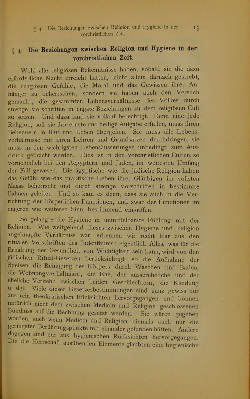 vorchristlichen Zeit. § 4. Die Beziehungen zwischen Religion und Hygiene in der vorchristlichen Zeit. Wohl alle religiösen Bekenntnisse haben, sobald sie die dazu erforderliche Macht erreicht hatten, nicht allein darnach gestrebt, die religiösen Gefühle, die Moral und das Gewissen ihrer An- hänger zu beherrschen, sondern sie haben auch den Versuch gemacht, die gesammten Lebensverhältnisse des Volkes durch strenge Vorschriften in engste Beziehungen zu dem religiösen Cult zu setzen. Und dazu sind sie vollauf berechtigt. Denn eine jede Religion, soll sie ihre ernste und heilige Aufgabe erfüllen, muss ihren Bekennern in Blut und Leben übergehen. Sie muss alle Lebens- verhältnisse mit ihren Lehren und Grundsätzen durchdringen, sie muss in den wichtigsten Lebensäusserungen unbedingt zum Aus- druck gebracht werden. Dies ist in den vorchristlichen Culten, so vornehmlich bei den Aegyptern und Juden, im weitesten Umfang der Fall gewesen. Die ägyptische wie die jüdische Religion haben das Gefühl wie das praktische Leben ihrer Gläubigen im vollsten Maass beherrscht und durch strenge Vorschriften in bestimmte Bahnen geleitet. Und so kam es denn, dass sie auch in die Ver- richtung der körperlichen Functionen, und zwar der Functionen im engeren wie weiteren Sinn, bestimmend eingriffen. So gelangte die Hygiene in unmittelbarste Fühlung mit der Religion. Wie weitgehend dieses zwischen Hygiene und Religion angeknüpfte Verhältniss war, erkennen wir recht klar aus den ritualen Vorschriften des Judenthums: eigentlich Alles, was für die Ei haltung der Gesundheit von Wichtigkeit sein kann, wird von den jüdischen Ritual-Gesetzen berücksichtigt: so die Aufnahme der Speisen, die Reinigung des Körpers durch Waschen und Baden, die Wohnungsverhältnisse, die Ehe, der aussereheliche und der eheliche Verkehr zwischen beiden Geschlechtern, die Kleidung u. dgl. Viele dieser Gesetzesbestimmungen sind ganz gewiss nur aus rein theokratischen Rücksichten hervorgegangen und können natürlich nicht dem zwischen Medicin und Religion geschlossenen Bündniss auf die Rechnung gesetzt werden. Sie wären gegeben worden, auch wenn Medicin und Religion niemals auch nur die geringsten Berührungspunkte mit einander gefunden hätten. Andere dagegen sind nur aus hygienischen Rücksichten hervorgegangen. ie le Hei rschaft ausübenden Elemente glaubten eine hygienische