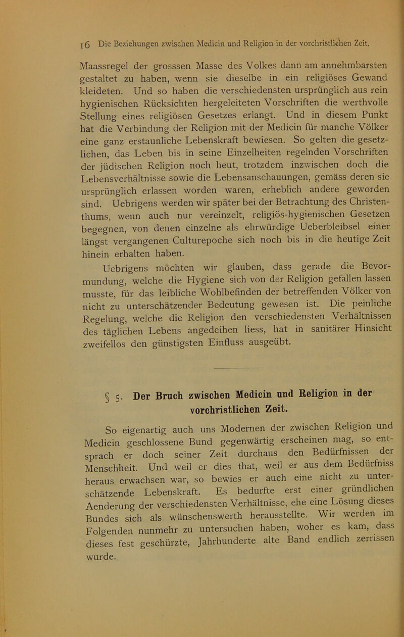 Maassregel der grosssen Masse des Volkes dann am annehmbarsten gestaltet zu haben, wenn sie dieselbe in ein religiöses Gewand kleideten. Und so haben die verschiedensten ursprünglich aus rein hygienischen Rücksichten hergeleiteten Vorschriften die werthvolle Stellung eines religiösen Gesetzes erlangt. Und in diesem Punkt hat die Verbindung der Religion mit der Medicin für manche Völker eine ganz erstaunliche Lebenskraft bewiesen. So gelten die gesetz- lichen, das Leben bis in seine Einzelheiten regelnden Vorschriften der jüdischen Religion noch heut, trotzdem inzwischen doch die Lebensverhältnisse sowie die Lebensanschauungen, gemäss deren sie ursprünglich erlassen worden waren, erheblich andere geworden sind. Uebrigens werden wir später bei der Betrachtung des Christen- thums, wenn auch nur vereinzelt, religiös-hygienischen Gesetzen begegnen, von denen einzelne als ehrwürdige Ueberbleibsel einer längst vergangenen Culturepoche sich noch bis in die heutige Zeit hinein erhalten haben. Uebrigens möchten wir glauben, dass gerade die Bevor- mundung, welche die Hygiene sich von der Religion gefallen lassen musste, für das leibliche Wohlbefinden der betreffenden Völker von nicht zu unterschätzender Bedeutung gewesen ist. Die peinliche Regelung, welche die Religion den verschiedensten Verhältnissen des täglichen Lebens angedeihen Hess, hat in sanitärer Hinsicht zweifellos den günstigsten Einfluss ausgeübt. § 5. Der Bruch zwischen Medicin und Religion in der vorchristlichen Zeit. So eigenartig auch uns Modernen der zwischen Religion und Medicin geschlossene Bund gegenwärtig erscheinen mag, so ent- sprach er doch seiner Zeit durchaus den Bedürfnissen dei Menschheit. Und weil er dies that, weil er aus dem Bedürfnis heraus erwachsen war, so bewies er auch eine nicht zu unter- schätzende Lebenskraft. Es bedurfte erst einer gründlichen Aenderung der verschiedensten Verhältnisse, ehe eine Lösung dieses Bundes sich als wünschenswerth herausstellte. Wir werden im Folgenden nunmehr zu untersuchen haben, woher es kam, dass dieses fest geschürzte, Jahrhunderte alte Band endlich zerrissen wurde.