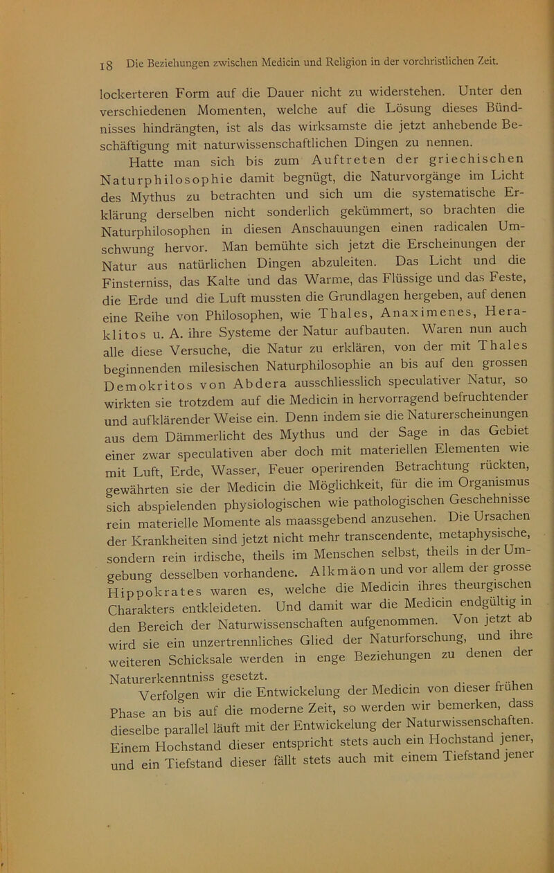 lockerteren Form auf die Dauer nicht zu widerstehen. Unter den verschiedenen Momenten, welche auf die Lösung dieses Bünd- nisses hindrängten, ist als das wirksamste die jetzt anhebende Be- schäftigung mit naturwissenschaftlichen Dingen zu nennen. Hatte man sich bis zum Auftreten der griechischen Naturphilosophie damit begnügt, die Naturvorgänge im Licht des Mythus zu betrachten und sich um die systematische Er- klärung derselben nicht sonderlich gekümmert, so brachten die Naturphilosophen in diesen Anschauungen einen radicalen Um- schwung hervor. Man bemühte sich jetzt die Erscheinungen der Natur aus natürlichen Dingen abzuleiten. Das Licht und die Finsterniss, das Kalte und das Warme, das Flüssige und das Feste, die Erde und die Luft mussten die Grundlagen hergeben, auf denen eine Reihe von Philosophen, wie Thaies, Anaximenes, Hera- klitos u. A. ihre Systeme der Natur auf bauten. Waten nun auch alle diese Versuche, die Natur zu erklären, von der mit Thaies beginnenden milesischen Naturphilosophie an bis auf den grossen Demokritos von Abdera ausschliesslich speculativer Natur, so wirkten sie trotzdem auf die Medicin in hervorragend befruchtender und aufklärender Weise ein. Denn indem sie die Naturerscheinungen aus dem Dämmerlicht des Mythus und der Sage in das Gebiet einer zwar speculativen aber doch mit materiellen Elementen wie mit Luft, Erde, Wasser, Feuer operirenden Betrachtung rückten, gewährten sie der Medicin die Möglichkeit, für die im Organismus sich abspielenden physiologischen wie pathologischen Geschehnisse rein materielle Momente als maassgebend anzusehen. Die Ursachen der Krankheiten sind jetzt nicht mehr transcendente, metaphysische, sondern rein irdische, theils im Menschen selbst, theils in der Um- gebung desselben vorhandene. Alkmäon und vor allem der grosse Hippokrates waren es, welche die Medicin ihres theurgischen Charakters entkleideten. Und damit war die Medicin endgültig in den Bereich der Naturwissenschaften aufgenommen. Von jetzt ab wird sie ein unzertrennliches Glied der Naturforschung, und ihie weiteren Schicksale werden in enge Beziehungen zu denen der Naturerkenntniss gesetzt. Verfolgen wir die Entwickelung der Medicin von dieser frühen Phase an bis auf die moderne Zeit, so werden wir bemerken, dass dieselbe parallel läuft mit der Entwickelung der Naturwissenschaften. Einem Hochstand dieser entspricht stets auch ein Hochstan jenei, und ein Tiefstand dieser fällt stets auch mit einem Tiefstand jener