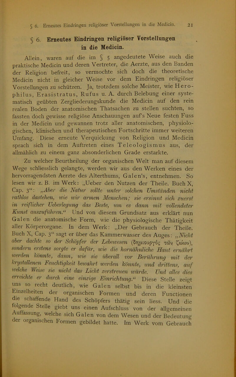 § 6. Erneutes Eindringen religiöser Vorstellungen in die Medicin. Allein, waren auf die im § 5 angedeutete Weise auch die praktische Medicin und deren Vertreter, die Aerzte, aus den Banden der Religion befreit, so vermochte sich doch die theoretische Medicin nicht in gleicher Weise vor dem Eindringen religiöser Vorstellungen zu schützen. Ja, trotzdem solche Meister, wie Hero- philus, Erasistratus, Rufus u. A. durch Belebung einer syste- matisch geübten Zergliederungskunde die Medicin auf den rein realen Boden der anatomischen Thatsachen zu stellen suchten, so fassten doch gewisse religiöse Anschauungen aufs Neue festen Fuss in der Medicin und gewannen trotz aller anatomischen, physiolo- gischen, klinischen und therapeutischen Fortschritte immer weiteren Umfang. Diese erneute Verquickung von Religion und Medicin sprach sich in dem Auftreten eines Teleologismus aus, der allmählich zu einem ganz absonderlichen Grade erstarkte. Zu welcher Beurtheilung der organischen Welt man auf diesem Wege schliesslich gelangte, werden wir aus den Werken eines der hervorragendsten Aerzte des Alterthums, Galen’s, entnehmen. So lesen wir z. B. im Werk: „Ueber den Nutzen der Theile. Buch X, Cap. 3“: „Aber die Natur sollte unter solchen Umständen nicht ratlüos dastehen, ivie wir armen Menschen; sie ersinnt sich zuerst in reiflicher Ueberlegung das Beste, um es dann mit vollendeter Kunst auszuführen.“ Und von diesem Grundsatz aus erklärt nun Galen die anatomische Form, wie die physiologische Thätigkeit aller Körperorgane. In dem Werk: „Der Gebrauch der Theile. Buch X, Cap. 3“ sagt er über das Kammerwasser des Auges: „Nicht abei dachte so der Schöpfer der Lebewesen (SYjpioupyö^ xwv Coiiov), sondern erstens sorgte er dafür, wie die hornähnliche Maut ernährt werden Könnte, dann, wie sie überall vor Berührung mit der hrystallenen Feuchtigkeit bewahrt werden könnte, und drittens, auf ivelche Weise sie nicht das Licht zerstreuen würde. Und edles dies erreichte er durch eine einzige Einrichtung.“ Diese Stelle zeigt uns so lecht deutlich, wie Galen selbst bis in die kleinsten Einzelheiten der organischen Formen und deren Functionen die schaffende Hand des Schöpfers thätig sein liess. Und die h) gende Stelle giebt uns einen Aufschluss von der allgemeinen uffassung, welche sich Galen von dem Wesen und der Bedeutung der organischen Formen gebildet hatte. Im Werk vom Gebrauch