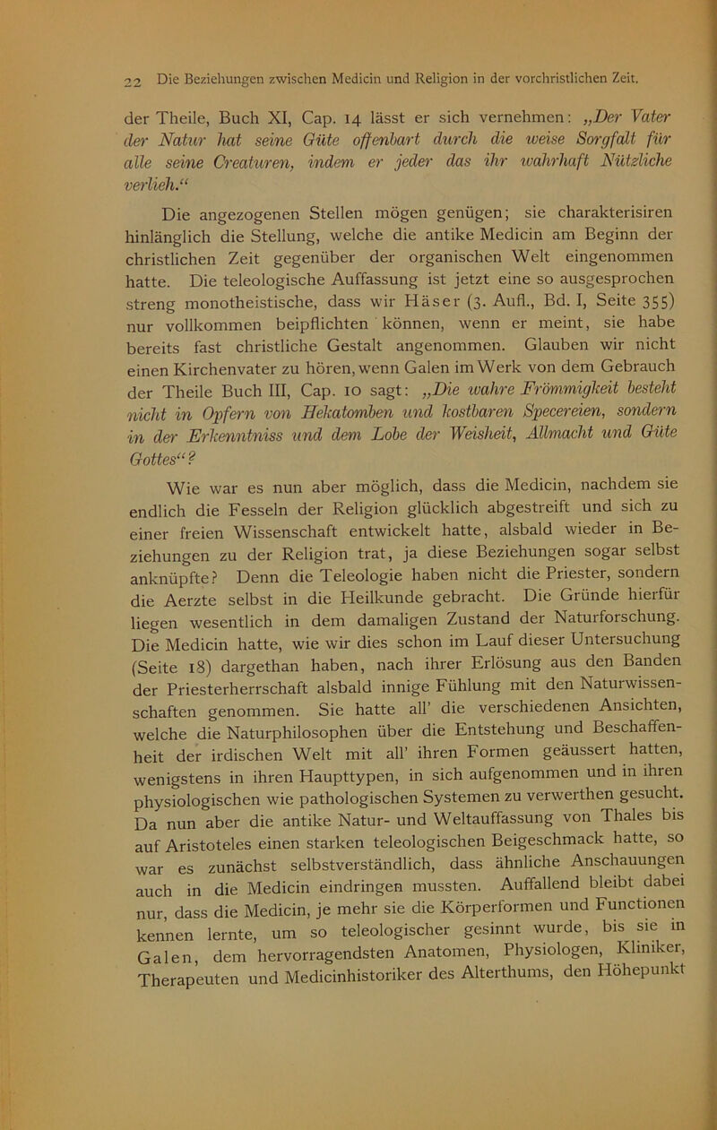 der Theile, Buch XI, Cap. 14 lässt er sich vernehmen: „Der Vater der Natur hat seine Güte offenbart durch die weise Sorgfalt für alle seine Creaturen, indem er jeder das ihr wahrhaft Nützliche verlieh.“ Die angezogenen Stellen mögen genügen; sie charakterisiren hinlänglich die Stellung, welche die antike Medicin am Beginn der christlichen Zeit gegenüber der organischen Welt eingenommen hatte. Die teleologische Auffassung ist jetzt eine so ausgesprochen streng monotheistische, dass wir Häser (3. Aufl., Bd. I, Seite 355) nur vollkommen beipflichten können, wenn er meint, sie habe bereits fast christliche Gestalt angenommen. Glauben wir nicht einen Kirchenvater zu hören, wenn Galen im Werk von dem Gebrauch der Theile Buch III, Cap. 10 sagt: „Die ivahre Frömmigkeit besteht nicht in Opfern von Hekatomben und kostbaren Specereien, sondern in der Erkenntniss und dem Lobe der Weisheit, Allmacht und Güte Gottes“ ? Wie war es nun aber möglich, dass die Medicin, nachdem sie endlich die Fesseln der Religion glücklich abgestreift und sich zu einer freien Wissenschaft entwickelt hatte, alsbald wieder in Be- ziehungen zu der Religion trat, ja diese Beziehungen sogar selbst anknüpfte? Denn die Teleologie haben nicht die Priester, sondern die Aerzte selbst in die Heilkunde gebracht. Die Gründe hierfür liegen wesentlich in dem damaligen Zustand der Natuiforschung. Die Medicin hatte, wie wir dies schon im Lauf dieser Untersuchung (Seite 18) dargethan haben, nach ihrer Erlösung aus den Banden der Priesterherrschaft alsbald innige Fühlung mit den Natui Wissen- schaften genommen. Sie hatte all’ die verschiedenen Ansichten, welche die Naturphilosophen über die Entstehung und Beschaffen- heit der irdischen Welt mit all’ ihren Formen geäusseit hatten, wenigstens in ihren Haupttypen, in sich aufgenommen und in ihren physiologischen wie pathologischen Systemen zu verwerthen gesucht. Da nun aber die antike Natur- und Weltauffassung von Thaies bis auf Aristoteles einen starken teleologischen Beigeschmack hatte, so war es zunächst selbstverständlich, dass ähnliche Anschauungen auch in die Medicin eindringen mussten. Auffallend bleibt dabei nur, dass die Medicin, je mehr sie die Körperformen und Functionen kennen lernte, um so teleologischer gesinnt wurde, bis^ sie in Galen, dem hervorragendsten Anatomen, Physiologen, Kliniker, Therapeuten und Medicinhistoriker des Alterthums, den Höhepunkt