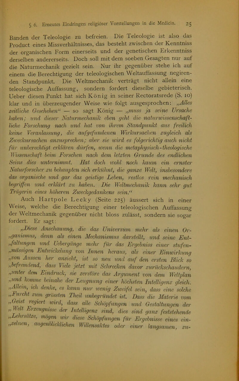 Banden der Teleologie zu befreien. Die Teleologie ist also das Product eines Missverhältnisses, das besteht zwischen der Kenntniss der organischen Form einerseits und der genetischen Erkenntniss derselben andererseits. Doch soll mit dem soeben Gesagten nur auf die Naturmechanik gezielt sein. Nur ihr gegenüber stehe ich auf einem die Berechtigung der teleologischen Weltauffassung negiren- den Standpunkt. Die Weltmechanik verträgt nicht allein eine teleologische Auffassung, sondern fordert dieselbe gebieterisch. Ueber diesen Punkt hat sich König in seiner Rectoratsrede (S. 10) klar und in überzeugender Weise wie folgt ausgesprochen: „Alles zeitliche Geschehen“ — so sagt König — „muss ja seine Ursache haben; und dieser Naturmechanik eben geht die naturwissenschaft- liche Forschung nach und hat von ihrem Standpunkt aus freilich keine Veranlassung, die auf gefundenen Wirkursachen zugleich als Zweckursachen anzusprechen; aber sie ivird es folgerichtig auch nicht für unberechtigt erklären dürfen, wenn die metaphysisch-theologische Wissenschaft beim Forschen nach dem letzten Grunde des endlichen Seins dies unternimmt. Hat doch ivohl noch kaum ein ernster Naturforscher zu behaupten sich erkühnt, die ganze Welt, insbesondere das organische und gar das geistige Leben, restlos rein mechanisch begriffen und erklärt zu haben. Die Weltmechanik kann sehr gut Trägerin eines höheren Zweckgedankens sein.“ Auch Hartpole Lecky (Seite 225) äussert sich in einer Weise, welche die Berechtigung einer teleologischen Auffassung der Weltmechanik gegenüber nicht bloss zulässt, sondern sie sogar fordert. Er sagt: „Diese Anschauung, die das Universum mehr als einen Or- ganismus, denn als einen Mechanismus darstellt, und seine Ent- „faltungen und Uebergänge mehr für das Ergebniss einer stufen- „massigen Entwickelung von Innen heraus, als einer Einwirkung „von Aussen her ansieht, ist so neu und auf den ersten Blick so „befremdend, dass Viele jetzt mit Schrecken davor zurückschaudern, „unter dem Eindruck, sie zerstöre das Argument von dem Weltplan „und komme beinahe der Leugnung einer höchsten Intelligenz gleich. „Allein, ich denke, es kann nur ivenig Ziueifel sein, dass eine solche „Furcht zum grössten Theü unbegründet ist Dass die Materie vom „ eist legiei t ivird, dass alle Schöpfungen und Gestaltungen der „\\elt Erzeugnisse der Intelligenz sind, dies sind ganz feststehende „Lehrsätze, mögen wir diese Schöpfungen für Ergebnisse eines ein- zelnen, augenblicklichen Willensaktes oder einer langsamen, zu-