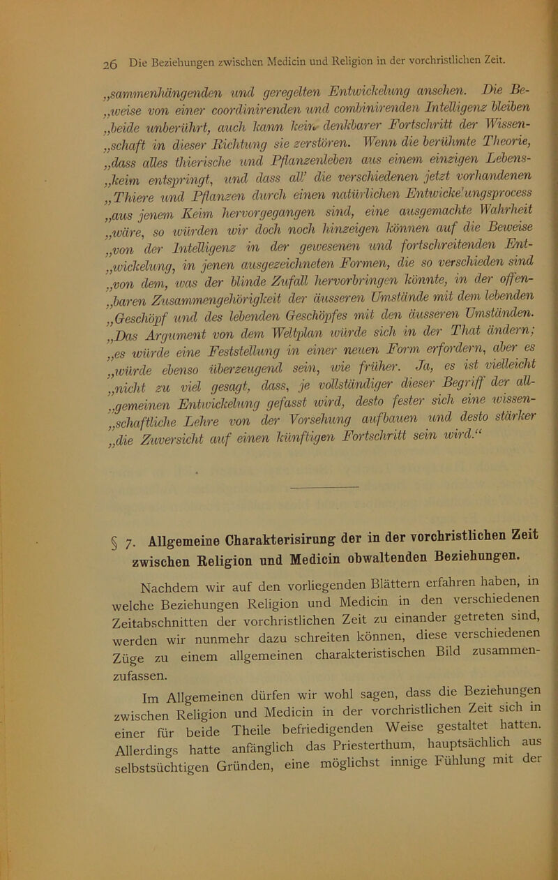 „sammenliäng enden und geregelten Entwickelung ansehen. Die Be- ,,weise von einer coordinirenden und conibinirenden Intelligenz bleiben „beide unberührt, auch kann kein denkbarer Fortschritt der Wissen- „schcift in dieser Richtung sie zerstören. Wenn die berühmte Theorie, „dass alles thierische und Pflanzenleben aus einem einzigen Lebens- „keim entspringt, und dass all’ die verschiedenen jetzt vorhandenen „ Thiere und Pflanzen durch einen natürlichen Entwiche1 ungsprocess „aus jenem Keim hervorgegangen sind, eine ausgemachte Wahrheit wäre, so würden wir doch noch hinzeigen können auf die Beweise „von der Intelligenz in der gewesenen und fortschreitenden Ent- .,Wickelung, in jenen ausgezeichneten Formen, die so verschieden sind ’„von dem, was der blinde Zufall hervorbringen könnte, in der offen- baren Zusammengehörigkeit der äusseren Umstände mit dem lebenden „Geschöpf und des lebenden Geschöpfes mit den äusseren Umständen. . Das Argument von dem Weltplan würde sich in der Tliat ändern; ’„es würde eine Feststellung in einer neuen Form erfordern, aber es '„würde ebenso überzeugend sein, wie früher. Ja, es ist vielleicht „nicht zu viel gesagt, dass, je vollständiger dieser Begriff der all- [.gemeinen Entwickelung gefasst wird, desto fester sich eine wissen- schaftliche Lehre von der Vorsehung aufbauen und desto stärker ”die Zuversicht auf einen künftigen Fortschritt sein wird.“ § 7. Allgemeine Charakterisirung der in der vorchristlichen Zeit zwischen Religion und Medicin obwaltenden Beziehungen. Nachdem wir auf den vorliegenden Blättern erfahren haben, in welche Beziehungen Religion und Medicin m den verschiedenen Zeitabschnitten der vorchristlichen Zeit zu einander getreten sind, werden wir nunmehr dazu schreiten können, diese verschiedenen Züge zu einem allgemeinen charakteristischen Bild zusammen- zufassen. Im Allgemeinen dürfen wir wohl sagen, dass die Beziehungen zwischen Religion und Medicin in der vorchristlichen Zeit sich in einer für beide Theile befriedigenden Weise gestaltet hatten. Allerdings hatte anfänglich das Priesterthum, hauptsächlich aus selbstsüchtigen Gründen, eine möglichst innige Fühlung mit der