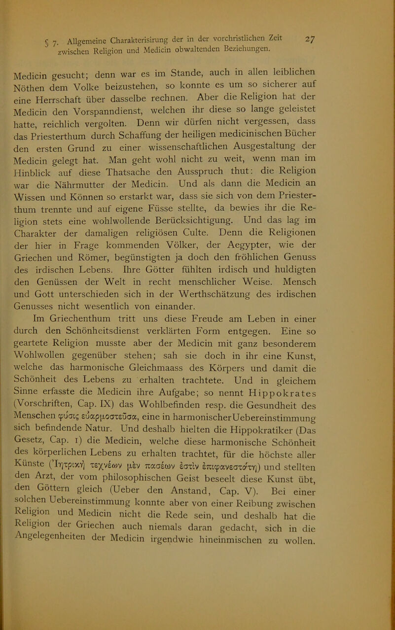 zwischen Religion und Medicin obwaltenden Beziehungen. Medicin gesucht; denn war es im Stande, auch in allen leiblichen Nöthen dem Volke beizustehen, so konnte es um so sicherer auf eine Herrschaft über dasselbe rechnen. Aber die Religion hat der Medicin den Vorspanndienst, welchen ihr diese so lange geleistet hatte, reichlich vergolten. Denn wir dürfen nicht vergessen, dass das Priesterthum durch Schaffung der heiligen medicinischen Bücher den ersten Grund zu einer wissenschaftlichen Ausgestaltung det Medicin gelegt hat. Man geht wohl nicht zu weit, wenn man im Hinblick auf diese Thatsache den Ausspruch thut: die Religion war die Nährmutter der Medicin. Und als dann die Medicin an Wissen und Können so erstarkt war, dass sie sich von dem Priester- thum trennte und auf eigene Füsse stellte, da bewies ihr die Re- ligion stets eine wohlwollende Berücksichtigung. Und das lag im Charakter der damaligen religiösen Culte. Denn die Religionen der hier in Frage kommenden Völker, der Aegypter, wie der Griechen und Römer, begünstigten ja doch den fröhlichen Genuss des irdischen Lebens. Ihre Götter fühlten irdisch und huldigten den Genüssen der Welt in recht menschlicher Weise. Mensch und Gott unterschieden sich in der Werthschätzung des irdischen Genusses nicht wesentlich von einander. Im Griechenthum tritt uns diese Freude am Leben in einer durch den Schönheitsdienst verklärten Form entgegen. Eine so geartete Religion musste aber der Medicin mit ganz besonderem Wohlwollen gegenüber stehen; sah sie doch in ihr eine Kunst, welche das harmonische Gleichmaass des Körpers und damit die Schönheit des Lebens zu erhalten trachtete. Und in gleichem Sinne erfasste die Medicin ihre Aufgabe; so nennt Hippokrates (Vorschriften, Cap. IX) das Wohlbefinden resp. die Gesundheit des Menschen cpuai5 euappoaxsuaa, eine in harmonischerUebereinstimmung sich befindende Natur. Und deshalb hielten die Hippokratiker (Das Gesetz, Cap. 1) die Medicin, welche diese harmonische Schönheit des körperlichen Lebens zu erhalten trachtet, für die höchste aller Künste (IyjTptvo] xeyyewv pev rcaoewv eaxiv e7iccpav£axaxr]) und stellten den Arzt, der vom philosophischen Geist beseelt diese Kunst übt, den Göttern gleich (Ueber den Anstand, Cap. V). Bei einer solchen Uebereinstimmung konnte aber von einer Reibung zwischen Religion und Medicin nicht die Rede sein, und deshalb hat die Religion der Griechen auch niemals daran gedacht, sich in die Angelegenheiten der Medicin irgendwie hineinmischen zu wollen.