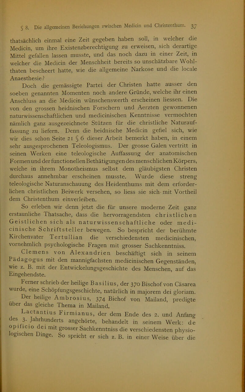 thatsächlich einmal eine Zeit gegeben haben soll, in weichet die Medicin, um ihre Existenzberechtigung zu erweisen, sich derartige Mittel gefallen lassen musste, und das noch dazu in einet Zeit, in welcher die Medicin der Menschheit beieits so unschätzbaie Wohl- thaten bescheert hatte, wie die allgemeine Narkose und die locale Anaesthesie ? Doch die gemässigte Partei der Christen hatte ausser den soeben genannten Momenten noch andere Gründe, welche ihr einen Anschluss an die Medicin wünschenswerth erscheinen Hessen. Die von den grossen heidnischen Forschern und Aerzten gewonnenen naturwissenschaftlichen und medicinischen Kenntnisse vermochten nämlich ganz ausgezeichnete Stützen für die christliche Naturauf- fassung zu liefern. Denn die heidnische Medicin gefiel sich, wie wir dies schon Seite 21 § 6 dieser Arbeit bemerkt haben, in einem sehr ausgesprochenen Teleologismus. Der grosse Galen vertritt in seinen Werken eine teleologische Auffassung der anatomischen Formenund der functionellenBethätigungen des menschlichen Körpers, welche in ihrem Monotheismus selbst dem gläubigsten Christen durchaus annehmbar erscheinen musste. Wurde diese streng teleologische Naturanschauung des Heidenthums mit dem erforder- lichen christlichen Beiwerk versehen, so Hess sie sich mit Vortheil dem Christenthum einverleiben. So erleben wir denn jetzt die für unsere moderne Zeit ganz erstaunliche Thatsache, dass die hervorragendsten christlichen Geistlichen sich als naturwissenschaftliche oder medi- cinische Schriftsteller bewegen. So bespricht der berühmte Kirchenvater Tertullian die verschiedensten medicinischen, vornehmlich psychologische Fragen mit grosser Sachkenntniss. Clemens von Alexandrien beschäftigt sich in seinem Pädagogus mit den mannigfachsten medicinischen Gegenständen, wie z. B. mit der Entwickelungsgeschichte des Menschen, auf das Eingehendste. Ferner schiieb der heilige Basilius, der 370 Bischof von Cäsarea wurde, eine Schöpfungsgeschichte, natürlich in majorem dei gloriam. Der heilige Ambrosius, 374 Bichof von Mailand, predigte über das gleiche Thema in Mailand. Lactantius Firmianus, der dem Ende des 2. und Anfang GS .J^thunderts angehörte, behandelt in seinem Werk: de opi icio dei mit grosser Sachkenntniss die verschiedensten physio- logischen Dinge. So spricht er sich z. B. in einer Weise über die