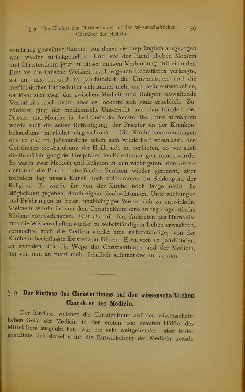 Charakter der Medicin. Verehrung geweihten Räume, von denen sie ursprünglich ausgezogen war, wieder zurückgekehrt. Und vor der Hand blieben Medicin und Christenthum jetzt in dieser innigen Verbindung mit einander. Erst als die irdische Weisheit nach eigenen Lehrstätten verlangte, als um das II. und 12. Jahrhundert die Universitäten und die medicinischen Fachschulen sich immer mehr und mehr entwickelten, da löste sich zwar das zwischen Medicin und Religion obwaltende Verhältniss noch nicht, aber es lockerte sich ganz erheblich. Zu- vörderst ging der medicinische Unterricht aus den Händen der Priester und Mönche in die Hände der Aerzte über, und allmählich wurde auch die active Betheiligung der Priester an der Kranken- behandlung möglichst eingeschränkt. Die Kirchenversammlungen des 12. und 13. Jahrhunderts sahen sich wiederholt veranlasst, den Geistlichen die Ausübung der Heilkunde zu verbieten, so wie auch die Beaufsichtigung der Hospitäler den Priestern abgenommen wurde. So waren zwar Medicin und Religion in den wichtigsten, den Unter- richt und die Praxis betreffenden Punkten wieder getrennt, aber trotzdem lag unsere Kunst noch vollkommen im Schlepptau der Religion. Es wurde ihr von der Kirche noch lange nicht die Möglichkeit gegeben, durch eigene Beobachtungen, Untersuchungen und Erfahrungen in freier, unabhängiger Weise sich zu entwickeln. Vielmehr wurde ihr von dem Christenthum eine streng dogmatische Bildung vorgeschrieben. Erst als mit dem Auftreten des Humanis- mus die Wissenschaften wieder zu selbstständigem Leben erwachten, vermochte auch die Medicin wieder eine selbstständige, von der Kirche unbeeinflusste Existenz zu führen. Etwa vom 17. Jahrhundert an scheiden sich die Wege des Christenthums und der Medicin, um von nun an nicht mehr feindlich aufeinander zu stossen. § 9- Der Einfluss des Christenthums auf den wissenschaftlichen Charakter der Medicin. Der Einfluss, welchen das Christenthum auf den wissenschaft- lichen Geist der Medicin in der ersten wie zweiten Hälfte des Mittelalters ausgeübt hat, war ein sehr weitgehender; aber leider gestaltete sich derselbe für die Entwickelung der Medicin gerade