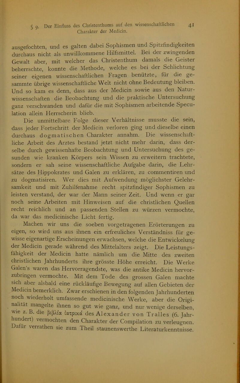 Charakter der Medicin. ausgefochten, und es galten dabei Sophismen und Spitzfindigkeiten durchaus nicht als unwillkommene Hilfsmittel. Bei der zwingenden Gewalt aber, mit welcher das Christenthum damals die Geister beherrschte, konnte die Methode, welche es bei dei Schlichtung seiner eigenen wissenschaftlichen Fragen benützte, für die ge- sammte übrige wissenschaftliche Welt nicht ohne Bedeutung bleiben. Und so kam es denn, dass aus der Medicin sowie aus den Natur- wissenschaften die Beobachtung und die praktische Untersuchung ganz verschwanden und dafür die mit Sophismen arbeitende Specu- lation allein Herrscherin blieb. Die unmittelbare Folge dieser Verhältnisse musste die sein, dass jeder Fortschritt der Medicin verloren ging und dieselbe einen durchaus dogmatischen Charakter annahm. Die wissenschaft- liche Arbeit des Arztes bestand jetzt nicht mehr darin, dass der- selbe durch gewissenhafte Beobachtung und Untersuchung des ge- sunden wie kranken Körpers sein Wissen zu erweitern trachtete, sondern er sah seine wissenschaftliche Aufgabe darin, die Lehr- sätze des Hippokrates und Galen zu erklären, zu commentiren und zu dogmatisiren. Wer dies mit Aufwendung möglichster Gelehr- samkeit und mit Zuhilfenahme recht spitzfindiger Sophismen zu leisten verstand, der war der Mann seiner Zeit. Und wenn er gar noch seine Arbeiten mit Hinweisen auf die christlichen Quellen recht reichlich und an passenden Stellen zu würzen vermochte, da war das medicinische Licht fertig. Machen wir uns die soeben vorgetragenen Erörterungen zu eigen, so wird uns aus ihnen ein erfreuliches Verständniss für ge- wisse eigenartige Erscheinungen erwachsen, welche die Entwickelung der Medicin gerade während des Mittelalters zeigt. Die Leistungs- fähigkeit der Medicin hatte nämlich um die Mitte des zweiten christlichen Jahrhunderts ihre grösste Höhe erreicht. Die Werke Galen’s waren das Hervorragendste, was die antike Medicin hervor- zubringen vermochte. Mit dem Tode des grossen Galen machte sich abei alsbald eine rückläufige Bewegung auf allen Gebieten der Medicin bemerklich. Zwar erschienen in den folgenden Jahrhunderten noch wiederholt umfassende medicinische Werke, aber die Origi- nalität mangelte ihnen so gut wie ganz, und nur wenige derselben, wie z. B. die ßißAt'a Zatpwta des Alexander von Tr all es (6. Jahr- hundert) vei mochten den Charakter der Compilation zu verleugnen. Dahn verrathen sie zum Theil staunenswerthe Literaturkenntnisse.