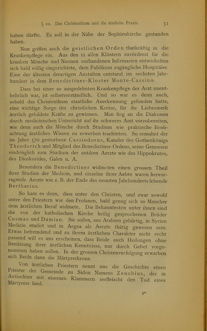 haben dürfte. Es soll in der Nähe der Sophienkirche gestanden haben. Nun griffen auch die geistlichen Orden thatkräftig in die Krankenpflege ein. Aus den in allen Klöstern zuvörderst für die kranken Mönche und Nonnen vorhandenen Infirmarien entwickelten sich bald völlig eingerichtete, dem Publikum zugängliche Hospitäler. Eine der ältesten derartigen Anstalten entstand im sechsten Jahr- hundert in dem Benedictin er-Kloster Monte-Cassino. Dass bei einer so ausgedehnten Krankenpflege der Arzt unent- behrlich war, ist selbstverständlich. Und so war es denn auch, sobald das Christenthum staatliche Anerkennung gefunden hatte, eine wichtige Sorge der christlichen Kreise, für ihr Liebeswerk ärztlich gebildete Kräfte zu gewinnen. Man fing an die Diakonen durch medicinischen Unterricht auf ihr schweres Amt vorzubereiten, wie denn auch die Mönche durch Studium wie praktische Beob- achtung ärztliches Wissen zu erwerben trachteten. So ermahnt der im Jahre 570 gestorbene Cassiodorus, Kanzler des Gothenkönigs Theodorich und Mitglied des Benedictiner-Ordens, seine Genossen eindringlich zum Studium der antiken Aerzte wie des Hippokrates, des Dioskorides, Galen u. A. Besonders die Benedictiner widmeten einen grossen Theil ihrer Studien der Medicin, und einzelne ihrer Aebte waren hervor- ragende Aerzte wie z. B. der Ende des neunten Jahrhunderts lebende Bertharius. So kam es denn, dass unter den Christen, und zwar sowohl unter den Priestern wie den Profanen, bald genug sich so Mancher dem ärztlichen Beruf widmete. Die Bekanntesten unter ihnen sind die von der katholischen Kirche heilig gesprochenen Brüder Cosmas und Damian. Sie sollen, aus Arabien gebürtig, in Syrien Medicin studirt und in Aegea als Aerzte thätig gewesen sein. Etwas befremdend und zu ihrem ärztlichen Charakter nicht recht passend will es uns erscheinen, dass Beide auch Heilungen ohne Benutzung ihrer ärztlichen Kenntnisse, nur durch Gebet vorge- nommen haben sollen. In der grossen Christenverfolgung erwarben sich Beide dann die Märtyrerkrone. Von ärztlichen Priestern nennt uns die Geschichte einen nestei der Gemeinde zu Sidon Namens Zenobius, der in Antiochien mit eisernen Klammern zerfleischt den Tod eines Märtyrers fand.
