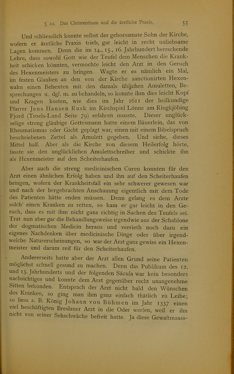 Und schliesslich konnte selbst der gehorsamste Sohn der Kirche, wofern er ärztliche Praxis trieb, gar leicht in recht unliebsame Lagen kommen. Denn die im 14-, 15 > 16. Jahrhundert herrschende Lehre, dass sowohl Gott wie der Teufel dem Menschen die Kiank- heit schicken könnten, vermochte leicht den Arzt in den Geruch des Hexenmeisters zu bringen. Wagte er es nämlich ein Mal, im festen Glauben an den von der Kirche sanctionirten Hexen- wahn einen Behexten mit den damals üblichen Amuletten, Be- sprechungen u. dgl. m. zu behandeln, so konnte ihm dies leicht Kopf und Kragen kosten, wie dies im Jahr 1611 der heilkundige Pfarrer Jens Hansen Rusk im Kirchspiel Lönne am Ringkjöbing Fjord (Troels-Lund Seite 79) erfahren musste. Dieser unglück- selige streng gläubige Gottesmann hatte einem Bäuerlein, das von Rheumatismus oder Gicht geplagt war, einen mit einem Bibelspruch beschriebenen Zettel als Amulett gegeben. Und siehe, dieses Mittel half. Aber als die Kirche von diesem Heilerfolg hörte, fasste sie den unglücklichen Amulettschreiber und schickte ihn als Hexenmeister auf den Scheiterhaufen. Aber auch die streng medicinischen Curen konnten für den Arzt einen ähnlichen Erfolg haben und ihn auf den Scheiterhaufen bringen, wofern der Krankheitsfall ein sehr schwerer gewesen war und nach der hergebrachten Anschauung eigentlich mit dem Tode des Patienten hätte enden müssen. Denn gelang es dem Arzte solch’ einen Kranken zu retten, so kam er gar leicht in den Ge- ruch, dass es mit ihm nicht ganz richtig in Sachen des Teufels sei. Trat nun aber gar die Behandlungsweise irgendwie aus der Schablone der dogmatischen Medicin heraus und verrieth noch dazu ein eigenes Nachdenken über medicinische Dinge oder über irgend- welche Naturerscheinungen, so war der Arzt ganz gewiss ein Hexen- meister und darum reif für den Scheiterhaufen. Andererseits hatte aber der Arzt allen Grund seine Patienten möglichst schnell gesund zu machen. Denn das Publikum des 12. und 13. Jahihunderts und der folgenden Säcula war kein besonders nachsichtiges und konnte dem Arzt gegenüber recht unangenehme Sitten bekunden. Entsprach der Arzt nicht bald den Wünschen des Kranken, so ging man ihm ganz einfach thätlich zu Leibe; so liess z. B. König Johann von Böhmen im Jahr 1337 einen viel beschäftigten Breslauer Arzt in die Oder werfen, weil er ihn nicht von seiner Sehschwäche befreit hatte. Ja diese Gewaltmaass-