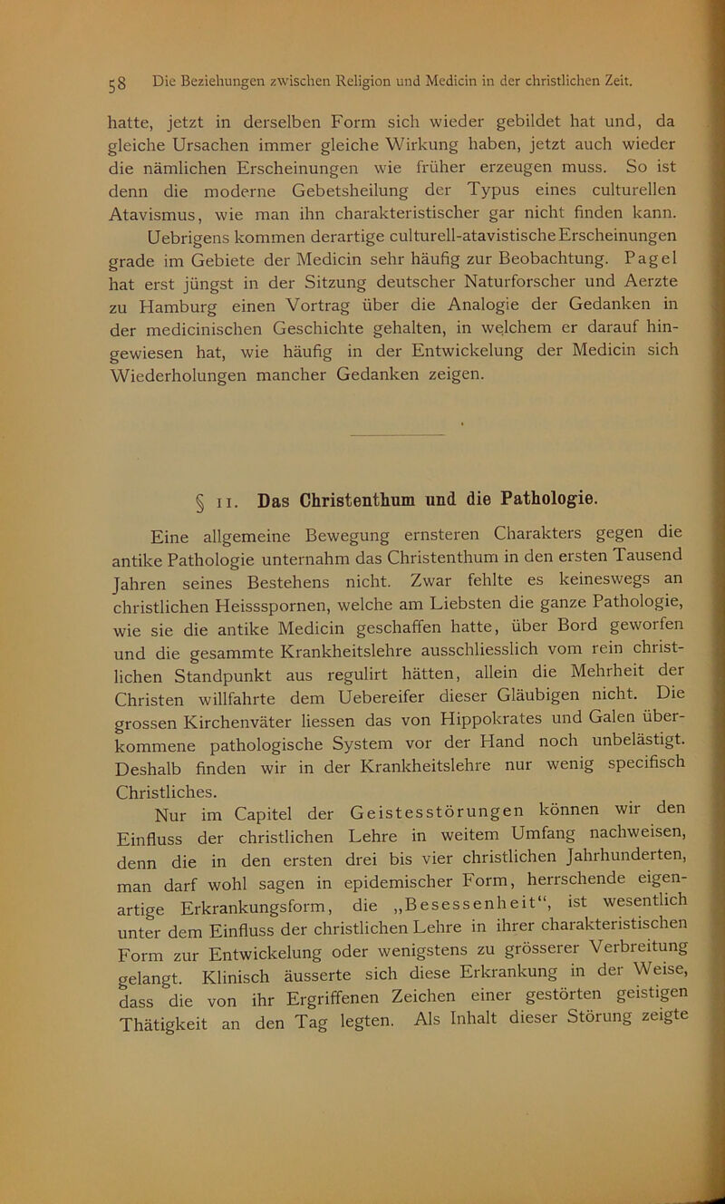 hatte, jetzt in derselben Form sich wieder gebildet hat und, da gleiche Ursachen immer gleiche Wirkung haben, jetzt auch wieder die nämlichen Erscheinungen wie früher erzeugen muss. So ist denn die moderne Gebetsheilung der Typus eines culturellen Atavismus, wie man ihn charakteristischer gar nicht finden kann. Uebrigens kommen derartige culturell-atavistische Erscheinungen grade im Gebiete der Medicin sehr häufig zur Beobachtung. Pagel hat erst jüngst in der Sitzung deutscher Naturforscher und Aerzte zu Hamburg einen Vortrag über die Analogie der Gedanken in der medicinischen Geschichte gehalten, in welchem er darauf hin- gewiesen hat, wie häufig in der Entwickelung der Medicin sich Wiederholungen mancher Gedanken zeigen. § ii. Das Christenthum und die Pathologie. Eine allgemeine Bewegung ernsteren Charakters gegen die antike Pathologie unternahm das Christenthum in den ersten Tausend Jahren seines Bestehens nicht. Zwar fehlte es keineswegs an christlichen Heissspornen, welche am Liebsten die ganze Pathologie, wie sie die antike Medicin geschaffen hatte, über Bord geworfen und die gesammte Krankheitslehre ausschliesslich vom rein christ- lichen Standpunkt aus regulirt hätten, allein die Mehrheit der Christen willfahrte dem Uebereifer dieser Gläubigen nicht. Die grossen Kirchenväter Hessen das von Hippokrates und Galen übei- kommene pathologische System vor der Hand noch unbelästigt. Deshalb finden wir in der Krankheitslehre nur wenig specifisch Christliches. Nur im Capitel der Geistesstörungen können wii den Einfluss der christlichen Lehre in weitem Umfang nachweisen, denn die in den ersten drei bis vier christlichen Jahrhunderten, man darf wohl sagen in epidemischer Form, herrschende eigen- artige Erkrankungsform, die „Besessenheit“, ist wesentlich unter dem Einfluss der christlichen Lehre in ihrer charakteristischen Form zur Entwickelung oder wenigstens zu grösserer Verbreitung gelangt. Klinisch äusserte sich diese Erkrankung in der Weise, dass die von ihr Ergriffenen Zeichen einer gestörten geistigen Thätigkeit an den Tag legten. Als Inhalt dieser Störung zeigte