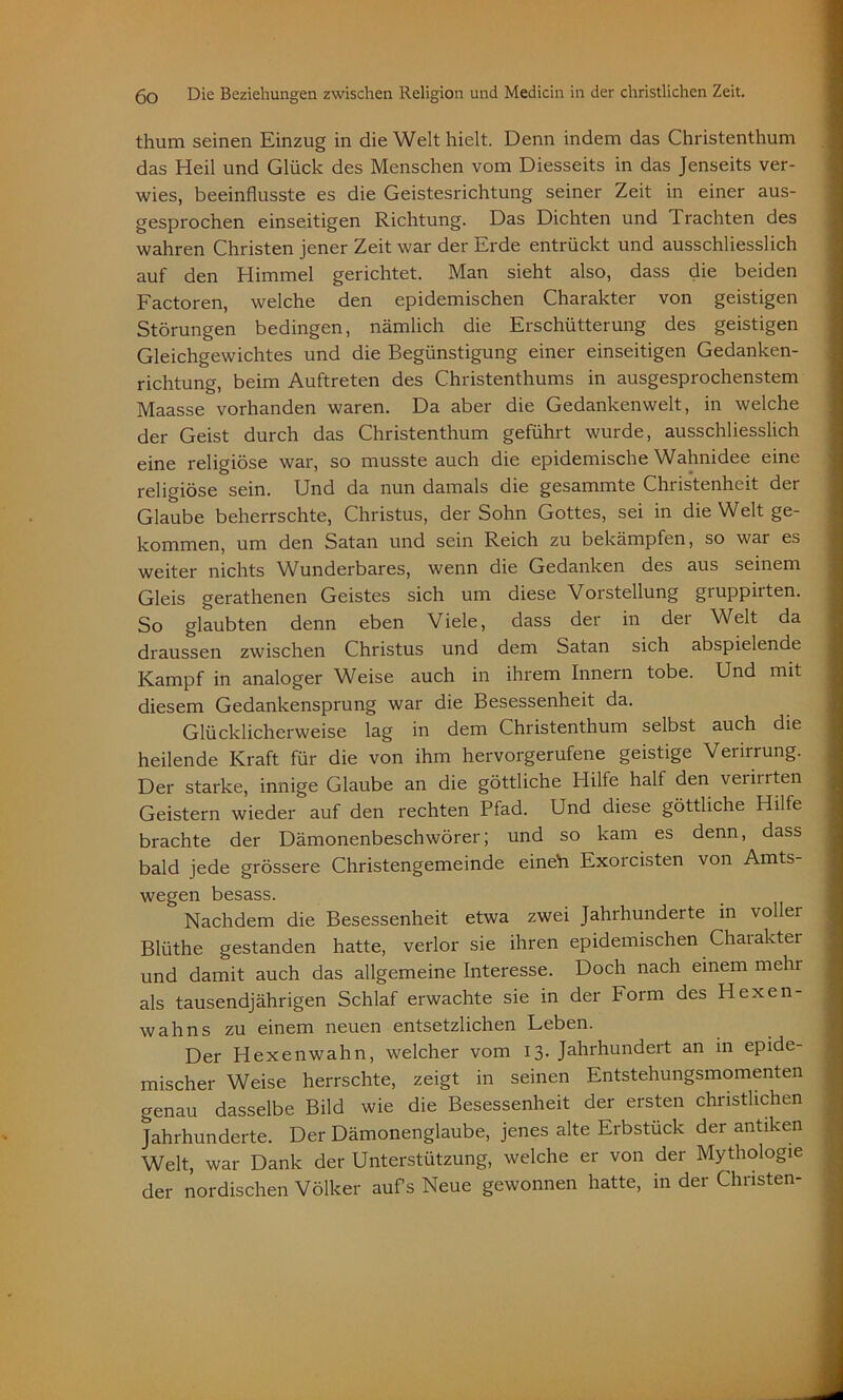 thum seinen Einzug in die Welt hielt. Denn indem das Christenthum das Heil und Glück des Menschen vom Diesseits in das Jenseits ver- wies, beeinflusste es die Geistesrichtung seiner Zeit in einer aus- gesprochen einseitigen Richtung. Das Dichten und Trachten des wahren Christen jener Zeit war der Erde entrückt und ausschliesslich auf den Himmel gerichtet. Man sieht also, dass die beiden Factoren, welche den epidemischen Charakter von geistigen Störungen bedingen, nämlich die Erschütterung des geistigen Gleichgewichtes und die Begünstigung einer einseitigen Gedanken- richtung, beim Auftreten des Christenthums in ausgesprochenstem Maasse vorhanden waren. Da aber die Gedankenwelt, in welche der Geist durch das Christenthum geführt wurde, ausschliesslich eine religiöse war, so musste auch die epidemische Wahnidee eine religiöse sein. Und da nun damals die gesammte Christenheit der Glaube beherrschte, Christus, der Sohn Gottes, sei in die Welt ge- kommen, um den Satan und sein Reich zu bekämpfen, so war es weiter nichts Wunderbares, wenn die Gedanken des aus seinem Gleis gerathenen Geistes sich um diese Vorstellung gruppirten. So glaubten denn eben Viele, dass der in der Welt da draussen zwischen Christus und dem Satan sich abspielende Kampf in analoger Weise auch in ihrem Innern tobe. Und mit diesem Gedankensprung war die Besessenheit da. Glücklicherweise lag in dem Christenthum selbst auch die heilende Kraft für die von ihm hervorgerufene geistige Verirrung. Der starke, innige Glaube an die göttliche Hilfe half den veiinten Geistern wieder auf den rechten Pfad. Und diese göttliche Hilfe brachte der Dämonenbeschwörer; und so kam es denn, dass bald jede grössere Christengemeinde eineh Exorcisten von Amts- wegen besass. Nachdem die Besessenheit etwa zwei Jahrhunderte in voller Blüthe gestanden hatte, verlor sie ihren epidemischen Charakter und damit auch das allgemeine Interesse. Doch nach einem mehr als tausendjährigen Schlaf erwachte sie in der Form des Hexen- wahns zu einem neuen entsetzlichen Leben. Der Hexenwahn, welcher vom 13. Jahrhundert an in epide- mischer Weise herrschte, zeigt in seinen Entstehungsmomenten genau dasselbe Bild wie die Besessenheit der ersten christlichen Jahrhunderte. Der Dämonenglaube, jenes alte Erbstück der antiken Welt, war Dank der Unterstützung, welche er von der Mythologie der nordischen Völker aufs Neue gewonnen hatte, in der Christen-