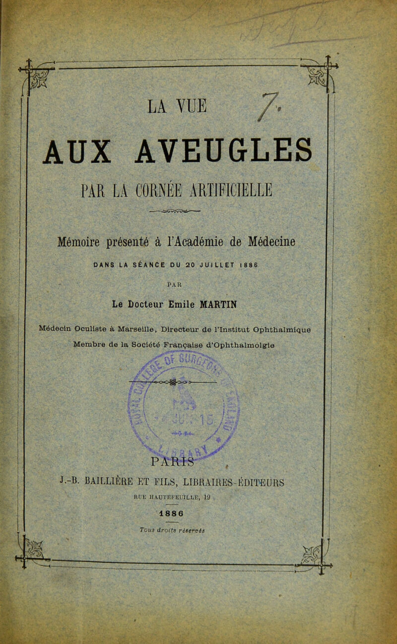 LA VUE /. AUX AVEUGLES PAR LA CORNÉE ARTIFICIELLE Mémoire présenté à l’Académie de Médecine DANS LA SÉANCE DU 20 JUILLET 1886 PAR Le Docteur Emile MARTIN Médecin Oculiste à Marseille, Directeur de l’Institut Ophthalmique Membre de la Société Française d'Ophthalmolgie —-oOOg^OO > PARIS J.-B. BAILLIÈRE ET FILS, LIBRAIRES-ÉDITEURS RUE HAUTEFEUILLE, 19 1886