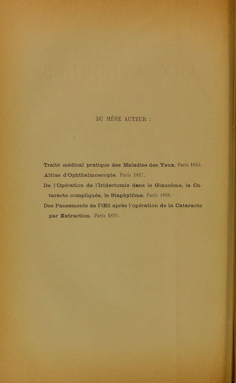 DU MÊME AUTEUR : Traité médical pratique des Maladies des Yeux. Paris 1863. Altlas d’Ophthalmoscopie. Paris 1867. De l’Opération de l’Iridectomie dans le G-laucôme, la Ca- taracte compliquée, le Staphylôme. Paris 1868. Des Pansements de l’Œil après l’opération de la Cataracte par Extraction. Paris 1876.