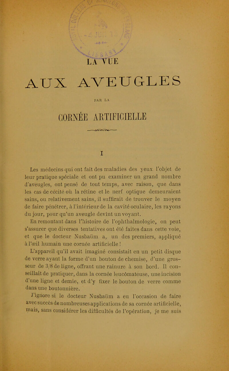 AUX AVEUGLES PAR LA CORNÉE ARTIFICIELLE i Les médecins qui ont fait des maladies des yeux l’objet de leur pratique spéciale et ont pu examiner un grand nombre d’aveugles, ont pensé de tout temps, avec raison, que dans les cas de cécité où la rétine et le nerf optique demeuraient sains, ou relativement sains, il suffirait de trouver le moyen de faire pénétrer, à l’intérieur de la cavité oculaire, les rayons du jour, pour qu’un aveugle devint un voyant. En remontant dans l’histoire de l’oplithalmologie, on peut s’assurer que diverses tentatives ont été faites dans cette voie, et que le docteur Nusbaüm a, un des premiers, appliqué à l’œil humain une cornée artificielle ! L’appareil qu’il avait imaginé consistait en un petit disque de verre ayant la forme d’un bouton de chemise, d'une gros- seur de 3/8 de ligne, offrant une rainure à son bord. Il con- seillait de pratiquer, dans la cornée leucômateuse, une incision d’une ligne et demie, et d’y fixer le boulon de verre comme dans une boutonnière. J ignore si le docteur Nusbaüm a eu l'occasion de faire avec succès de nombreuses applications de sa cornée artificielle, mais, sans considérer les difficultés de l’opération, je me suis