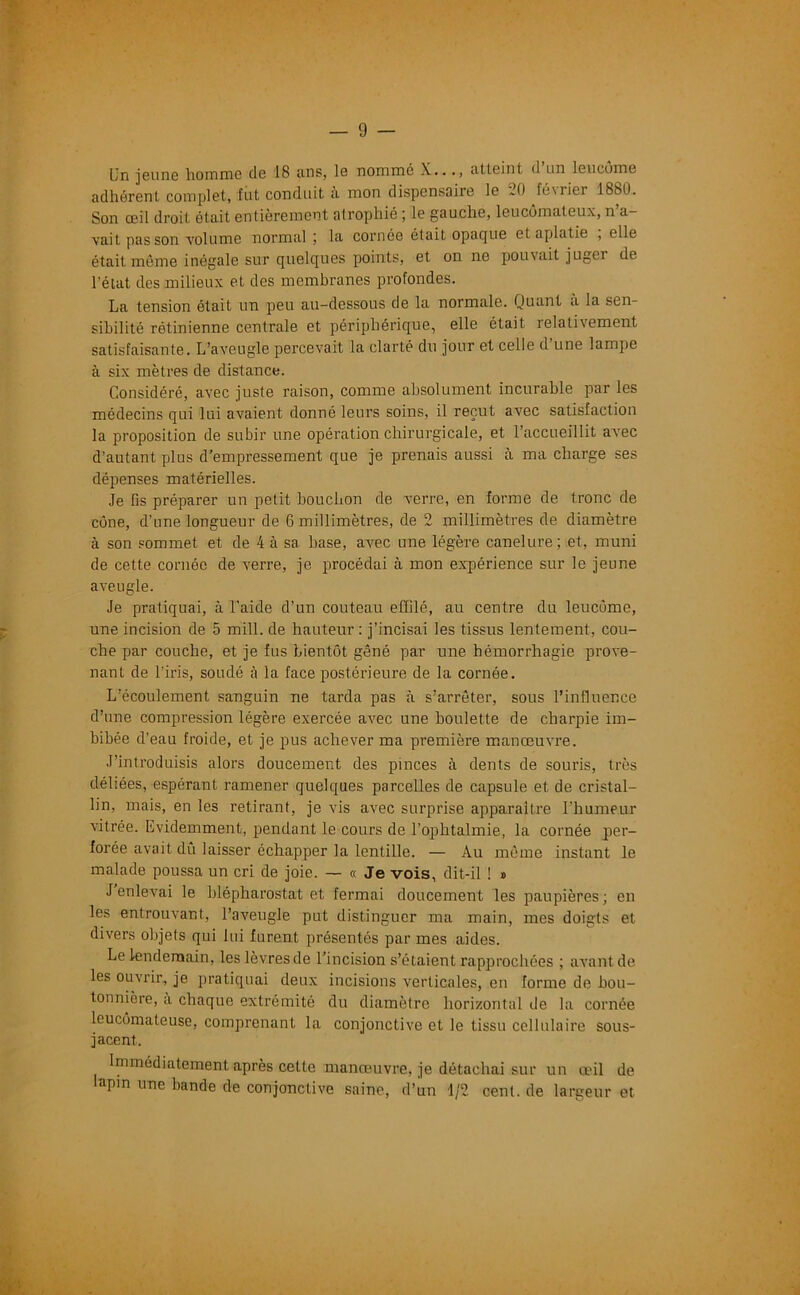 Un jeune homme de 18 ans, le nommé X..atteint d un leucôme adhérent complet, fut conduit a mon dispensaire le -K) février 1880. Son œil droit ôtait entièrement atrophié ; le gauche, leucômateux, n’a- vait pas son volume normal ; la cornée était opaque et aplatie , elle était même inégale sur quelques points, et on ne pouvait juger de l'état des milieux et des membranes profondes. La tension était un peu au-dessous de la normale. Quant a la sen- sibilité rétinienne centrale et périphérique, elle était relativement satisfaisante. L’aveugle percevait la clarté du jour et celle d’une lampe à six mètres de distance. Considéré, avec juste raison, comme absolument incurable par les médecins qui lui avaient donné leurs soins, il reçut avec satisfaction la proposition de subir une opération chirurgicale, et l’accueillit aArec d’autant plus d’empressement que je prenais aussi à ma charge ses dépenses matérielles. Je fis préparer un petit bouchon de verre, en forme de tronc de cône, d’une longueur de 6 millimètres, de 2 millimètres de diamètre à son sommet et de 4 à sa base, avec une légère canelure; et, muni de cette cornée de verre, je procédai à mon expérience sur le jeune aveugle. Je pratiquai, à l’aide d’un couteau effilé, au centre du leucôme, une incision de 5 mill. de hauteur: j’incisai les tissus lentement, cou- che par couche, et je fus bientôt gêné par une hémorrhagie prove- nant de l’iris, soudé à la face postérieure de la cornée. L’écoulement sanguin ne tarda pas à s’arrêter, sous l’influence d’une compression légère exercée avec une boulette de charpie im- bibée d’eau froide, et je pus achever ma première manœuvre. J’introduisis alors doucement des pinces à dents de souris, très déliées, espérant ramener quelques parcelles de capsule et de cristal- lin, mais, en les retirant, je vis avec surprise apparaître l’humeur vitrée. Evidemment, pendant le cours de l’ophtalmie, la cornée per- forée avait dû laisser échapper la lentille. — Au même instant le malade poussa un cri de joie. — « Je vois, dit-il ! » J enlevai le blépharostat et fermai doucement les paupières; en les entrouvant, l’aveugle put distinguer ma main, mes doigts et divers objets qui lui furent présentés par mes aides. Le lendemain, les lèvresde l’incision s’étaient rapprochées ; avant de les ouvrir, je pratiquai deux incisions verticales, en forme de bou- tonnière, a chaque extrémité du diamètre horizontal de la cornée leucômateuse, comprenant la conjonctive et le tissu cellulaire sous- jacent. Immédiatement après cette manœuvre, je détachai sur un œil de lapin une bande de conjonctive saine, d’un 1/2 cent, de largeur et