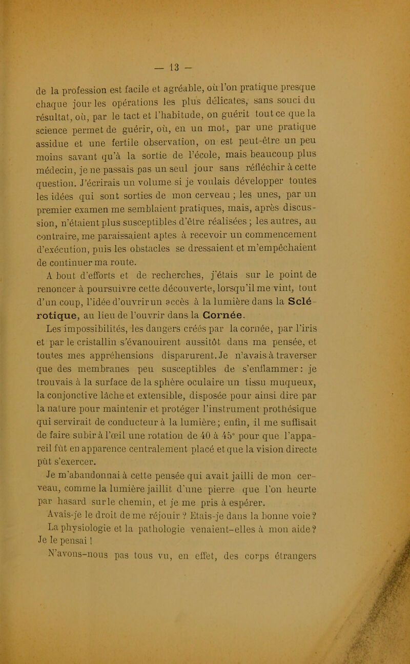 de la profession esl facile et agréable, où l’on pratique presque chaque jour les opérations les plus délicates, sans souci du résultat, où, par le tact et l’habitude, on guérit tout ce que la science permet de guérir, où, en un mot, par une pratique assidue et une fertile observation, on est peut-être un peu moins savant qu’à la sortie de l’école, mais beaucoup plus médecin, je ne passais pas un seul jour sans réfléchir à cette question. J’écrirais un volume si je voulais développer toutes les idées qui sont sorties de mon cerveau ; les unes, par un premier examen me semblaient pratiques, mais, après discus- sion, n’étaient plus susceptibles d’être réalisées; les autres, au contraire, me paraissaient aptes à recevoir un commencement d’exécution, puis les obstacles se dressaient et m’empêchaient de continuer ma route. A bout d’efforts et de recherches, j’étais sur le point de renoncer à poursuivre cette découverte, lorsqu’il me vint, tout d’un coup, l’idée d’ouvrir un accès à la lumière dans la Sclé- rotique, au lieu de l’ouvrir dans la Cornée. Les impossibilités, les dangers créés par la cornée, par l’iris et par le cristallin s’évanouirent aussitôt dans ma pensée, et toutes mes appréhensions disparurent. Je n’avais à traverser que des membranes peu susceptibles de s’enflammer: je trouvais à la sui'face de la sphère oculaire un tissu muqueux, la conjonctive lâche et extensible, disposée pour ainsi dire par la nature pour maintenir et protéger l’instrument prothésique qui servirait de conducteur à la lumière; enfin, il me suffisait de faire subir à l’œil une rotation de 40 à 45° pour que l’appa- reil fût en apparence centralement placé et que la vision directe put s’exercer. Je m’abandonnai à cette pensée qui avait jailli de mon cer- veau, comme la lumière jaillit d'une pierre que l’on heurte par hasard sur le chemin, et je me pris à espérer. Avais-je le droit de me réjouir ? Etais-je dans la bonne voie? La physiologie et la pathologie venaient-elles à mon aide? Je le pensai ! N avons-nous pas tous vu, en eilêt, des corps étrangers