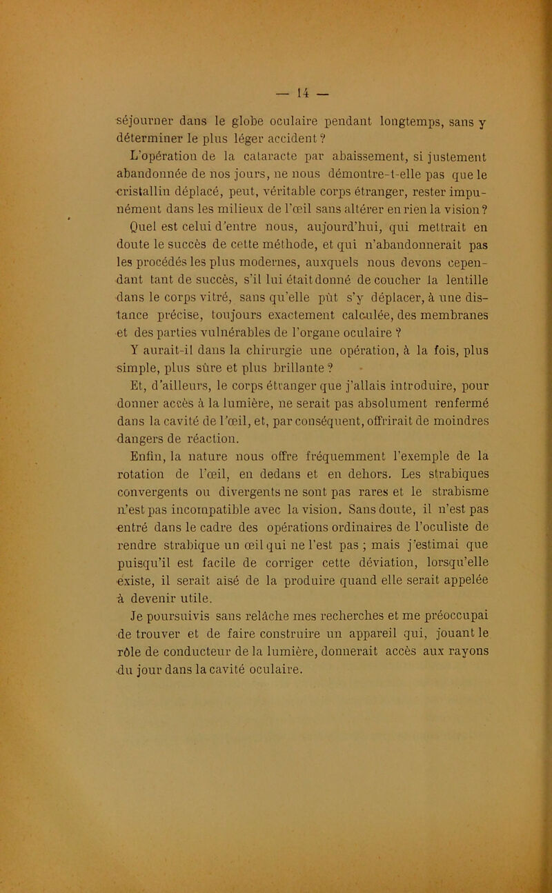 séjourner dans le globe oculaire pendant longtemps, sans y déterminer le plus léger accident? L’opération de la cataracte par abaissement, si justement abandonnée de nos jours, ne nous démontre-t-elle pas que le cristallin déplacé, peut, véritable corps étranger, rester impu- nément dans les milieux de l’œil sans altérer en rien la vision? Quel est celui d'entre nous, aujourd’hui, qui mettrait en doute le succès de cette méthode, et qui n’abandonnerait pas les procédés les plus modernes, auxquels nous devons cepen- dant tant de succès, s’il lui était donné découcher la lentille dans le corps vitré, sans qu’elle put s’y déplacer, à une dis- tance précise, toujours exactement cale.ulée, des membranes et des parties vulnérables de l’organe oculaire ? Y aurait-il dans la chirurgie une opération, à la fois, plus simple, plus sûre et plus brillante? Et, d’ailleurs, le corps étranger que j’allais introduire, pour donner accès cà la lumière, ne serait pas absolument renfermé dans la cavité de l’œil, et, par conséquent, offrirait de moindres dangers de réaction. Enfin, la nature nous offre fréquemment l’exemple de la rotation de l’œil, en dedans et en dehors. Les strabiques convergents ou divergents ne sont pas rares et le strabisme n’est pas incompatible avec la vision. Sans doute, il n’est pas entré dans le cadre des opérations ordinaires de l’oculiste de rendre strabique un œil qui ne l’est pas ; mais j’estimai que puisqu’il est facile de corriger cette déviation, lorsqu’elle •existe, il serait aisé de la produire quand elle serait appelée à devenir utile. Je poursuivis sans relâche mes recherches et me préoccupai de trouver et de faire construire un appareil qui, jouant le rôle de conducteur de la lumière, donnerait accès aux rayons du jour dans la cavité oculaire.