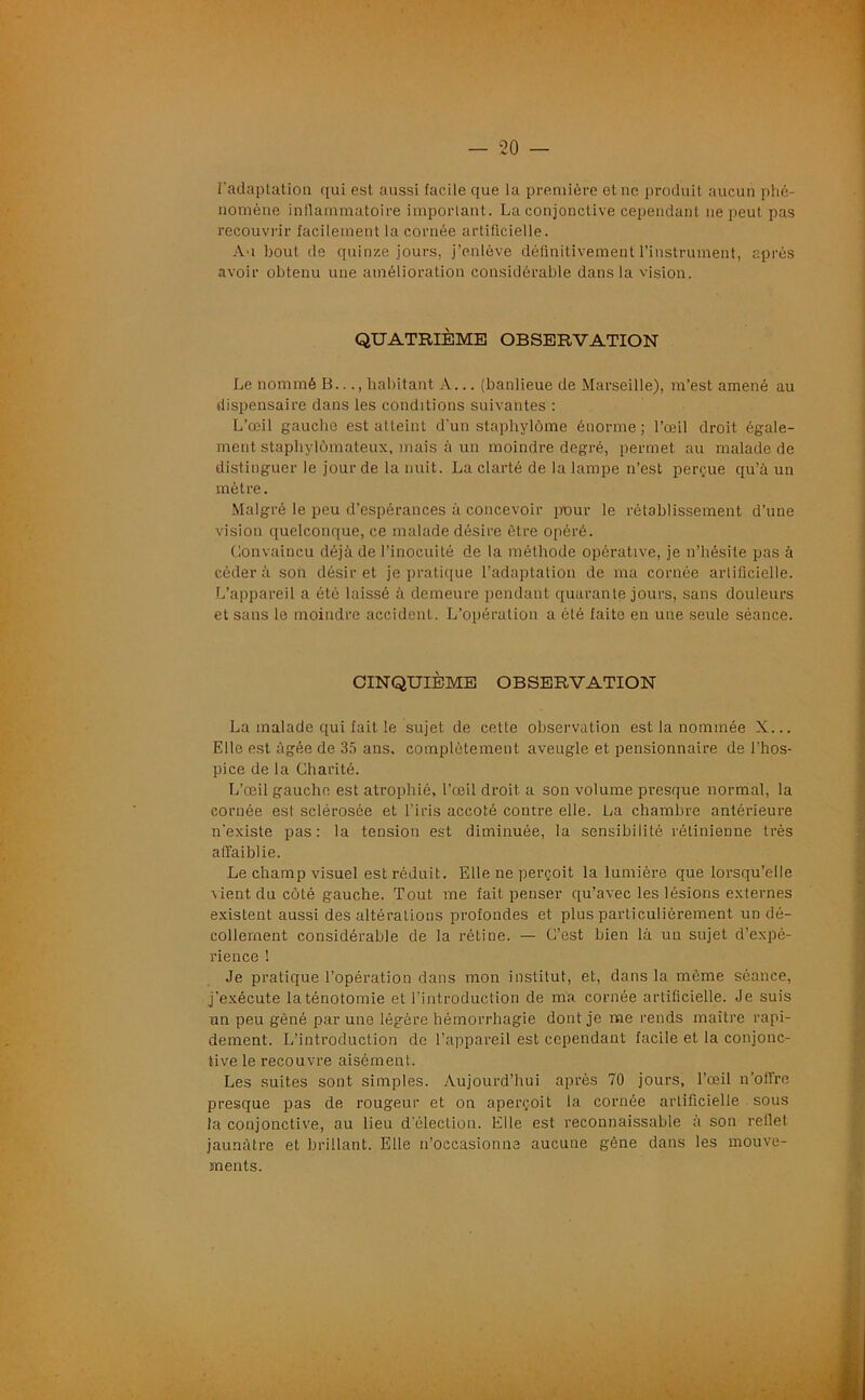 l’adaptation qui est aussi facile que la première et ne produit aucun phé- nomène inflammatoire important. La conjonctive cependant 11e peut pas recouvrir facilement la cornée artificielle. Au bout, de quinze jours, j’enlève définitivement l’instrument, après avoir obtenu une amélioration considérable dans la vision. QUATRIÈME OBSERVATION Le nommé B..., habitant A... (banlieue de Marseille), m’est amené au dispensaire dans les conditions suivantes : L’œil gauche est atteint d'un staphylôme énorme ; l’œil droit égale- ment staphylômateux, mais à un moindre degré, permet au malade de distinguer le jour de la nuit. La clarté de la lampe n’est perçue qu’à un mètre. Malgré le peu d’espérances à concevoir pour le rétablissement d’une vision quelconque, ce malade désire être opéré. Convaincu déjà de l’inocuité de la méthode opérative, je n’hésite pas à céder à son désir et je pratique l’adaptation de ma cornée artificielle. L’appareil a été laissé à demeure pendant quarante jours, sans douleurs et sans le moindre accident. L’opération a ôté faite en une seule séance. CINQUIÈME OBSERVATION La malade qui fait le sujet de cette observation est la nommée X... Elle est âgée de 35 ans. complètement aveugle et pensionnaire de l’hos- pice de la Charité. L’œil gauche est atrophié, l’œil droit a son volume presque normal, la cornée est sclérosée et l’iris accoté contre elle. La chambre antérieure n’existe pas: la tension est diminuée, la sensibilité rétinienne très affaiblie. Le champ visuel est réduit. Elle ne perçoit la lumière que lorsqu’elle vient du côté gauche. Tout me fait penser qu’avec les lésions externes existent aussi des altérations profondes et plus particulièrement un dé- collement considérable de la rétine. — C’est bien là un sujet d’expé- rience ! Je pratique l’opération dans mon institut, et, dans la même séance, j’exécute la ténotomie et l’introduction de ma cornée artificielle. Je suis un peu gêné par une légère hémorrhagie dont je me rends maître rapi- dement. L’introduction de l’appareil est cependant facile et la conjonc- tive le recouvre aisément. Les suites sont simples. Aujourd’hui après 70 jours, l’œil n’offre presque pas de rougeur et on aperçoit la cornée artificielle sous la conjonctive, au lieu d’éleclion. Elle est reconnaissable à son reflet jaunâtre et brillant. Elle n’occasionne aucune gène dans les mouve- ments.