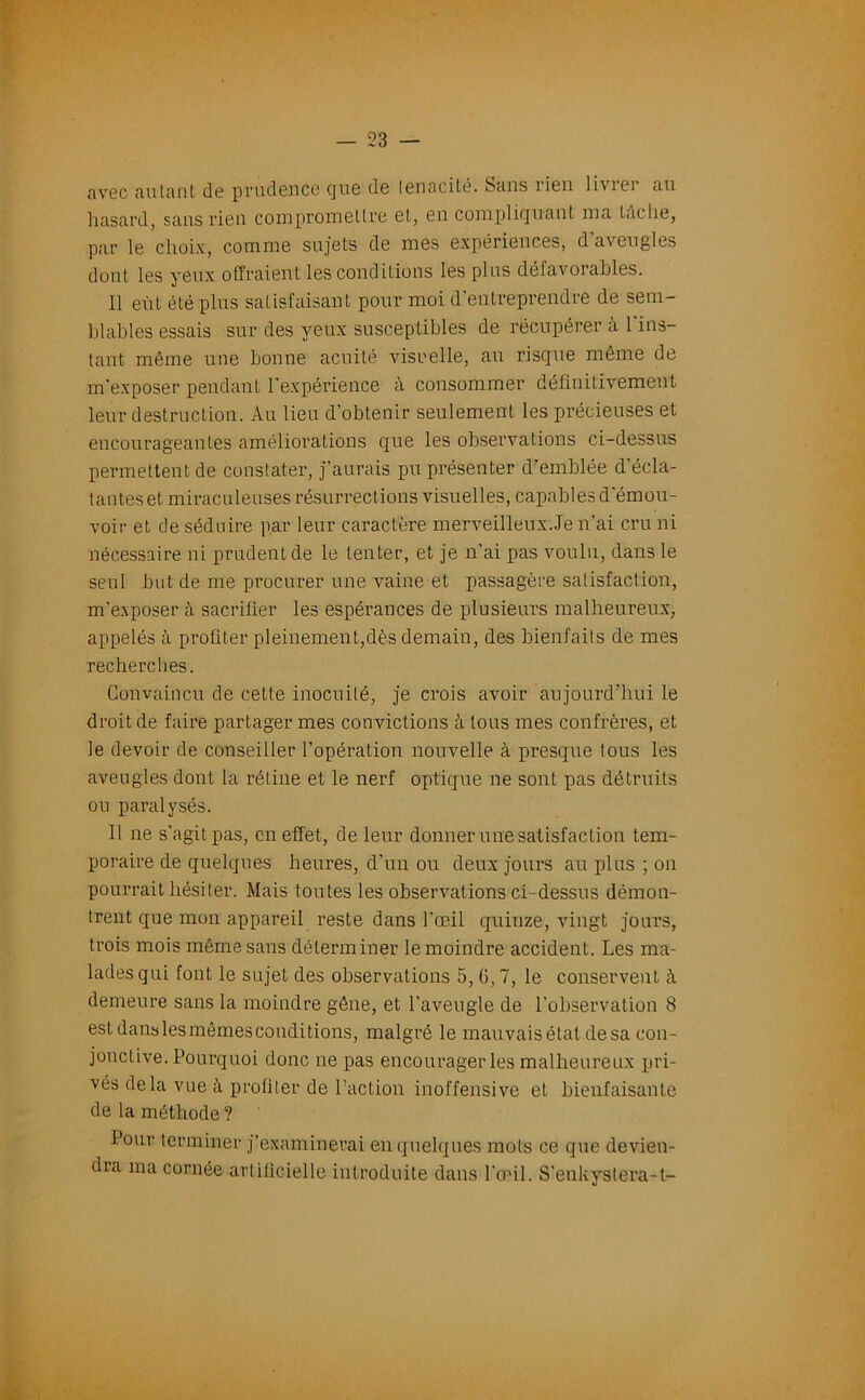 avec autant de prudence cjue de ténacité. Sans rien livrer au hasard, sans rien compromettre et, en compliquant ma tache, par le choix, comme sujets de mes expériences, d’aveugles dont les yeux offraient les conditions les plus défavorables. 11 eût été plus satisfaisant pour moi d’entreprendre de sem- blables essais sur des yeux susceptibles de récupérer à 1 ins- tant même une bonne acuité visuelle, au risque même de m’exposer pendant l’expérience à consommer définitivement leur destruction. Au lieu d’obtenir seulement les précieuses et encourageantes améliorations que les observations ci-dessus permettent de constater, j’aurais pu présenter d’emblée d'écla- tanteset miraculeuses résurrections visuelles, capables d'émou- voir et de séduire par leur caractère merveilleux Je n’ai cru ni nécessaire ni prudent de le tenter, et je n’ai pas voulu, dans le seul but de me procurer une vaine et passagère satisfaction, m’e.xposer à sacrifier les espérances de plusieurs malheureux, appelés à profiter pleinement,dès demain, des bienfaits de mes recherches. Convaincu de cette inocuité, je crois avoir aujourd’hui le droit de faire partager mes convictions à tous mes confrères, et le devoir de conseiller l’opération nouvelle à presque tous les aveugles dont la rétine et le nerf optique ne sont pas détruits ou paralysés. Il ne s'agit pas, en effet, de leur donner une satisfaction tem- poraire de quelques heures, d’un ou deux jours au plus ; on pourrait hésiter. Mais toutes les observations ci-dessus démon- trent que mon appareil reste dans l’œil quinze, vingt jours, trois mois même sans déterminer le moindre accident. Les ma- lades qui font le sujet des observations 5,6,7, le conservent à demeure sans la moindre gêne, et l’aveugle de l’observation 8 est danslesmêmesconditions, malgré le mauvais état de sa con- jonctive. Pourquoi donc ne pas encourager les malheureux pri- vés delà vue à profiter de l’action inoffensive et bienfaisante de la méthode ? Pour terminer j’examinerai en quelques mots ce que devien- dra ma cornée artificielle introduite dans l’œil. S’enkysterait-