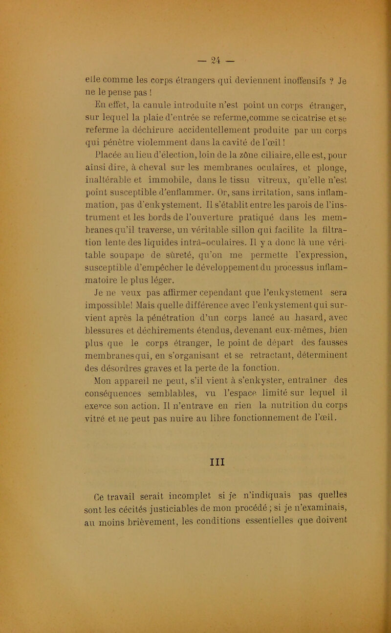 elle comme les corps étrangers qui deviennent inoffensifs ? Je ne le pense pas ! En effet, la cannle introduite n’est point un corps étranger, sur lequel la plaie d’entrée se referme,comme se cicatrise et se referme la déchirure accidentellement produite par un corps qui pénètre violemment dans la cavité de l’œil ! Placée au lieu d’élection, loin de la zône ciliaire, elle est, pour ainsi dire, à cheval sur les membranes oculaires, et plonge, inaltérable et immobile, dans le tissu vitreux, qu’elle n’est point susceptible d’enflammer. Or, sans irritation, sans inllam- mation, pas d’enkystement. 11 s’établit entre les parois de l’ins- trument et les bords de l’ouverture pratiqué dans les mem- branes qu’il traverse, un véritable sillon qui facilite la filtra- tion lente des liquides intrà-oculaires. Il y a donc là une véri- table soupape de sûreté, qu’on me permette l’expression, susceptible d’empêcher le développement du processus inflam- matoire le plus léger. Je ne veux pas affirmer cependant que l’enkystement sera impossible! Mais quelle différence avec l’enkyslementqui sur- vient après la pénétration d’un corps lancé au hasard, avec blessures et déchirements étendus, devenant eux-mêmes, bien plus que le corps étranger, le point de départ des fausses membranes qui, en s’organisant et se rétractant, déterminent des désordres graves et la perte de la fonction. Mon appareil ne peut, s’il vient à s’enkyster, entraîner des conséquences semblables, vu l’espace limité sur lequel il exerce son action. Il n’entrave en rien la nutrition du corps vitré et ne peut pas nuire au libre fonctionnement de l’œil. III Ce travail serait incomplet si je n’indiquais pas quelles sont les cécités justiciables de mon procédé ; si je n’examinais, au moins brièvement, les conditions essentielles que doivent